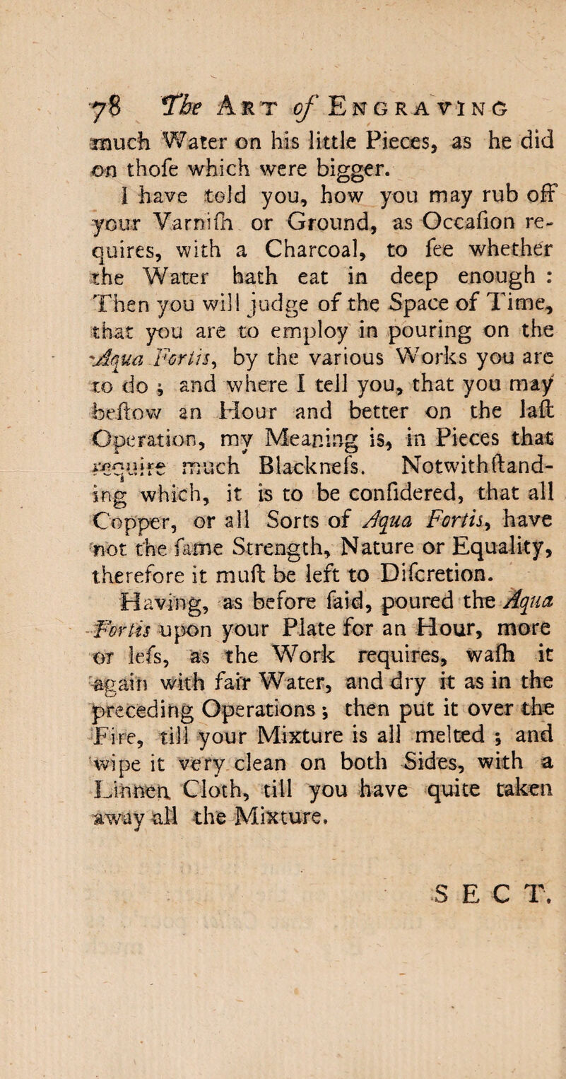 imuch Water on his little Pieces, as he did on thofe which were bigger. 1 have told you, how you may rub off your Varnifh or Ground, as Occafion re¬ quires, with a Charcoal, to fee whether the Water hath eat in deep enough : Then you will judge of the Space of Time, that you are to employ in pouring on the Aqua Forth, by the various Works you are to do ; and where I tell you, that you may bellow an Hour and better on the lad Operation, my Meaning is, in Pieces that squire much Blacknefs. Notwith(land¬ ing which, it is to be confidered, that all Copper, or all Sorts of Aqua Forth, have not the fame Strength, Nature or Equality, therefore it mud be left to Difcretion. Having, as before faid, poured the Aqua Forth upon your Plate for an Hour, more or lefs, as the Work requires, wafh it again with fair Water, and dry it as in the preceding Operations ; then put it over the Fire, till your Mixture is all melted ; and wipe it very clean on both Sides, with a Linnea Cloth, till you have quite taken away all the Mixture, S E C T.