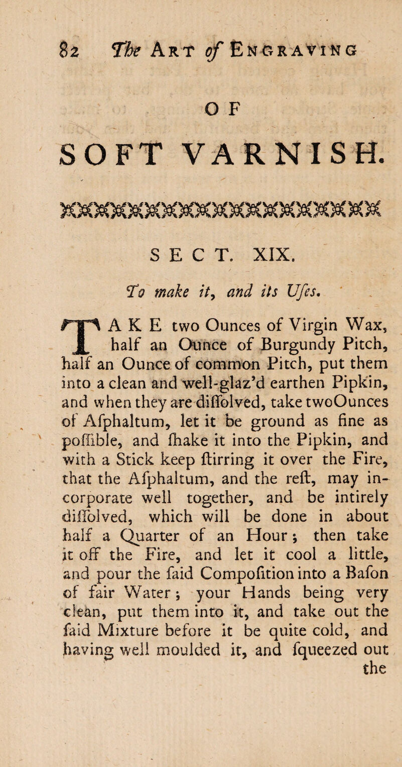 O F SOFT VARNISH. >OaOeOeOaC99O8OeC3eO0OeO SECT. XIX. TV make it, /7j Ufes. A K E two Ounces of Virgin Wax, x half an Ounce of Burgundy Pitch, half an Ounce of common Pitch, put them into a clean and well-glaz’d earthen Pipkin, and when they are diftblved, take twoOunces of Afphaltum, let it be ground as fine as poffible, and fhake it into the Pipkin, and with a Stick keep ftirring it over the Fire, that the Afphaltum, and the reft, may in¬ corporate well together, and be intirely diiTolved, which will be done in about half a Quarter of an Hour ; then take it off the Fire, and let it cool a little, and pour the faid Compofition into a Bafon of fair Water; your Hands being very clean, put them into it, and take out the faid Mixture before it be quite cold, and having well moulded it, and fqueezed out the