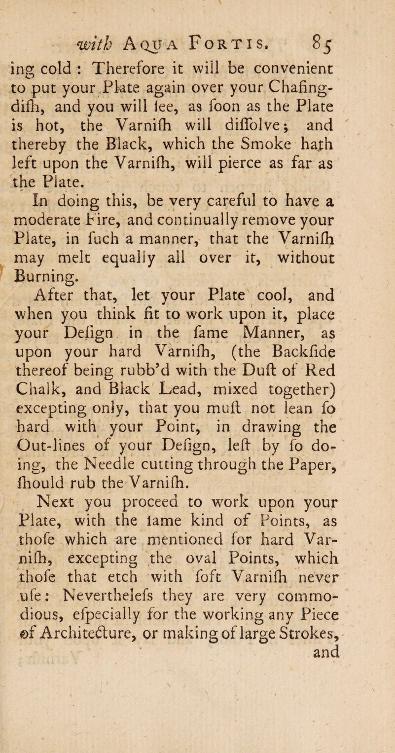 ing cold : Therefore it will be convenient to put your Plate again over your Chafing- difh, and you will lee, as foon as the Plate is hot, the Varnifh will diffolve; and thereby the Black, which the Smoke hath left upon the Varnifh, will pierce as far as the Plate. In doing this, be very careful to have a moderate Fire, and continually remove your Plate, in fuch a manner, that the Varnifh may melt equally all over it, without Burning. After that, let your Plate cool, and when you think fit to work upon it, place your Defign in the fame Manner, as upon your hard Varnifh, (the Backfide thereof being rubb’d with the Duft of Red Chalk, and Black Lead, mixed together) excepting only, that you mult not lean fo hard with your Point, in drawing the Out-lines of your Defign, left by fo do¬ ing, the Needle cutting through the Paper, fhould rub the Varnifh. Next you proceed to work upon your Plate, with the lame kind of Points, as thofe which are mentioned for hard Var¬ nifh, excepting the oval Points, which thofe that etch with fo ft Varnifh never ufe: Neverthelefs they are very commo¬ dious, efpecially for the working any Piece ©f Architecture, or making of large Strokes, and