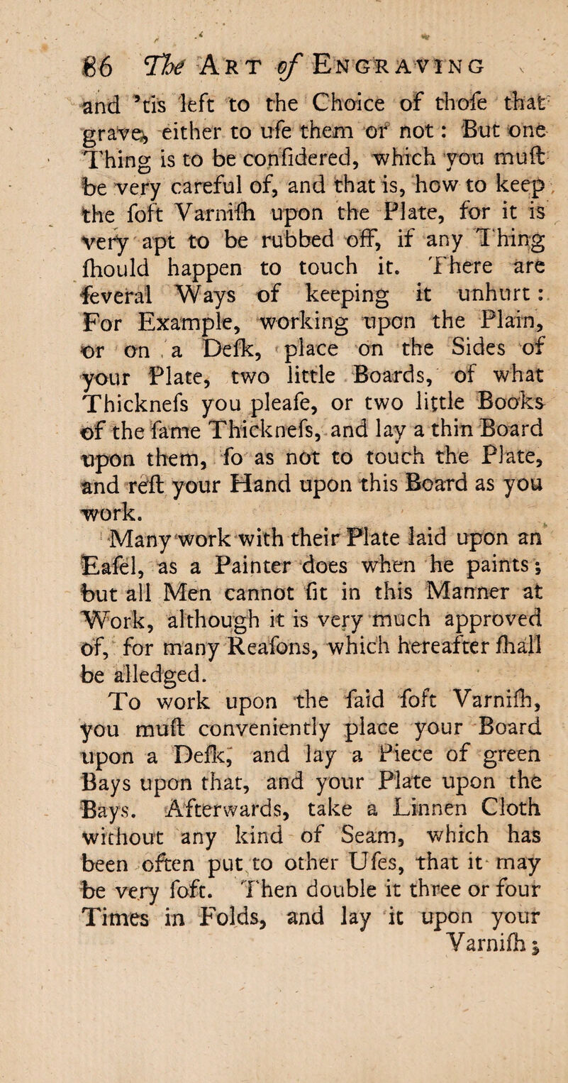 and 5tls left to the Choice of thofe that graven either to ufe them or not: But one Thing is to be confidered, which you mull be very careful of, and that is, how to keep the foft Varnifh upon the Plate, for it is very apt to be rubbed off, if any Thing fhould happen to touch it. There are feveral Ways of keeping it unhurt: For Example, working upon the Plain, or on a Defk, place on the Sides of your Plate, two little Boards, of what Thicknefs you pleafe, or two little Books of the fame Thicknefs, and lay a thin Board upon them, fo as not to touch the Plate, and reft your Hand upon this Board as you work. Many work with their Plate laid upon an Eafel, as a Painter does when he paints; but all Men cannot fit in this Manner at Work, although it is very much approved of, for many Reafons, which hereafter final! be alledged. To work upon the faid foft Varnifh, you muft conveniently place your Board upon a Defk, and lay a Piece of green Bays upon that, and your Plate upon the Bays. Afterwards, take a Linnen Cloth without any kind of Seam, which has been often put to other Ufes, that it may be very foft. Then double it three or four Times in holds, and lay it upon your Varnifh %