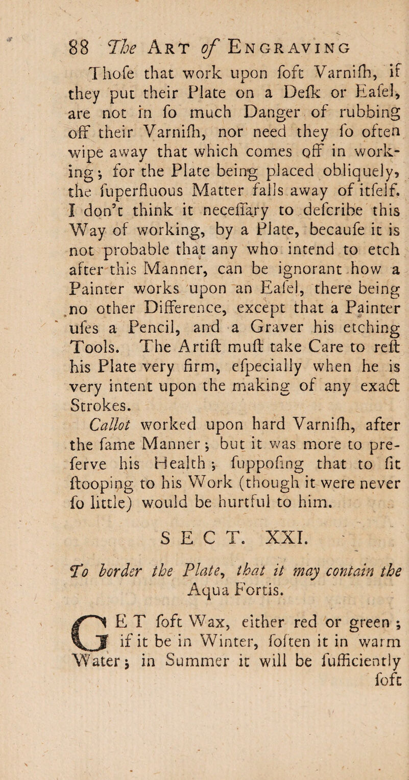 Thofe that work upon fofc Varnifh, it they put their Plate on a Defk or Eafel, are not in fo much Danger of rubbing off their Varnifh, nor need they fo often wipe away that which comes off in work¬ ing •, for the Plate being placed obliquely, the fuperfluous Matter falls away of itfelf. I don't think it neceflary to defcribe this Way of working, by a Plate, becaufe it is not probable that any who intend to etch after this Manner, can be ignorant how a Painter works upon an Ealel, there being no other Difference, except that a Painter ufes a Pencil, and a Graver his etching Tools. The Artift muff take Care to reft his Plate very firm, efpecially when he is very intent upon the making of any exadt Strokes. Callot worked upon hard Varnifh, after the fame Manner; but it was more to pre- ferve his Health fuppofing that to fit {looping to his Work (though it were never fo little) would be hurtful to him. SECT. XXI. ¥o border the Plate, that it may contain the Aqua Fortis. GE T foft Wax, either red or green ; if it be in Winter, (often it in warm Water; in Summer it will be fufficiently foft