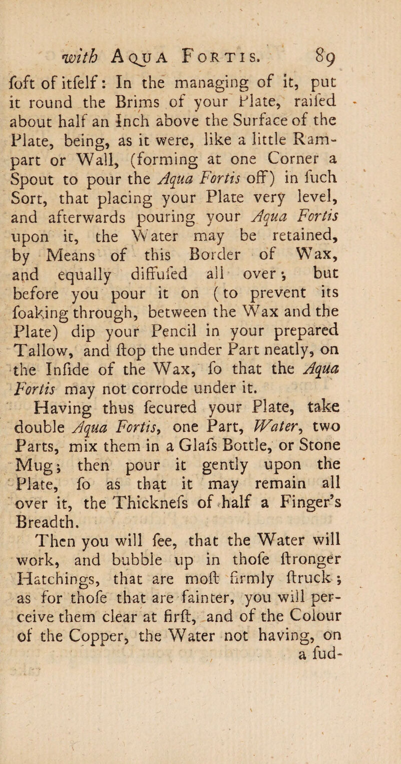 foft of itfelf: In the managing of it, put it round the Brims of your Plate, railed about half an Inch above the Surface of the Plate, being, as it were, like a little Ram¬ part or Wall, (forming at one Corner a Spout to pour the Aqua Fortis off) in fuch Sort, that placing your Plate very level, and afterwards pouring your Aqua Fortis upon it, the Water may be retained, by Means of this Border of Wax, and equally diffufed all over •, but before you pour it on (to prevent its foaking through, between the Wax and the Plate) dip your Pencil in your prepared Tallow, and flop the under Part neatly, on the Infide of the Wax, fo that the Aqua Fortis may not corrode under it. Having thus feeured your Plate, take double Aqua Fortis, one Part, JVater, two Parts, mix them in a Glafs Bottle, or Stone Mug; then pour it gently upon the Plate, fo as that it may remain all over it, the Thicknefs of half a Finger’s Breadth. Then you will fee, that the Water will work, and bubble up in thofe ftronger Hatchings, that are moil firmly ft ruck- *, as for thofe that are fainter, you will per¬ ceive them clear at firil, and of the Colour of the Copper, the Water not having, on a fud-