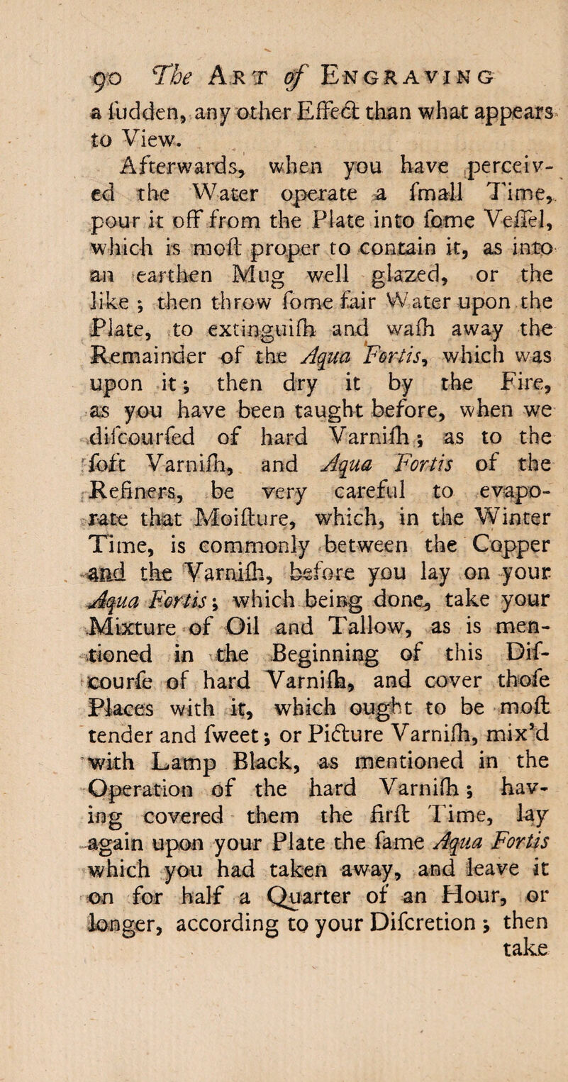 a Hidden, any other Effedt than what appears to View. Afterwards, when you have perceiv¬ ed the Water operate a fmall Time, pour it off from the Plate into feme Veffel, which is moft proper to contain it, as into- an earthen Mug well glazed, or the like ; then throw Tome fair Water upon the Plate, to extinguifh and wafh away the Remainder of the Aqua 'Forth ^ which was upon it; then dry it by the Fire, as you have been taught before, when we difeourfed of hard Varnifh; as to the Toft Varnifh, and Aqua Forth of the Refiners, be very careful to evapo¬ rate that Moifture, which, in the Winter Time, is commonly between the Copper mA the Varnifh, before you lay on your Aqua Forth; which being done, take your Mixture of Oil and Tallow, as is men¬ tioned in the Beginning of this Dif- -courfe of hard Varnifh, and cover thofe Places with it, which ought to be moft tender and fweet; or Pidiure Varnifh, mix’d with Lamp Black, as mentioned in the Operation of the hard Varnifh; hav¬ ing covered them the fifft Time, lay again upon your Plate the fame Aqua Fortis which you had taken away, and leave it on for half a Quarter of an Hour, or longer, according to your Difcretion ; then