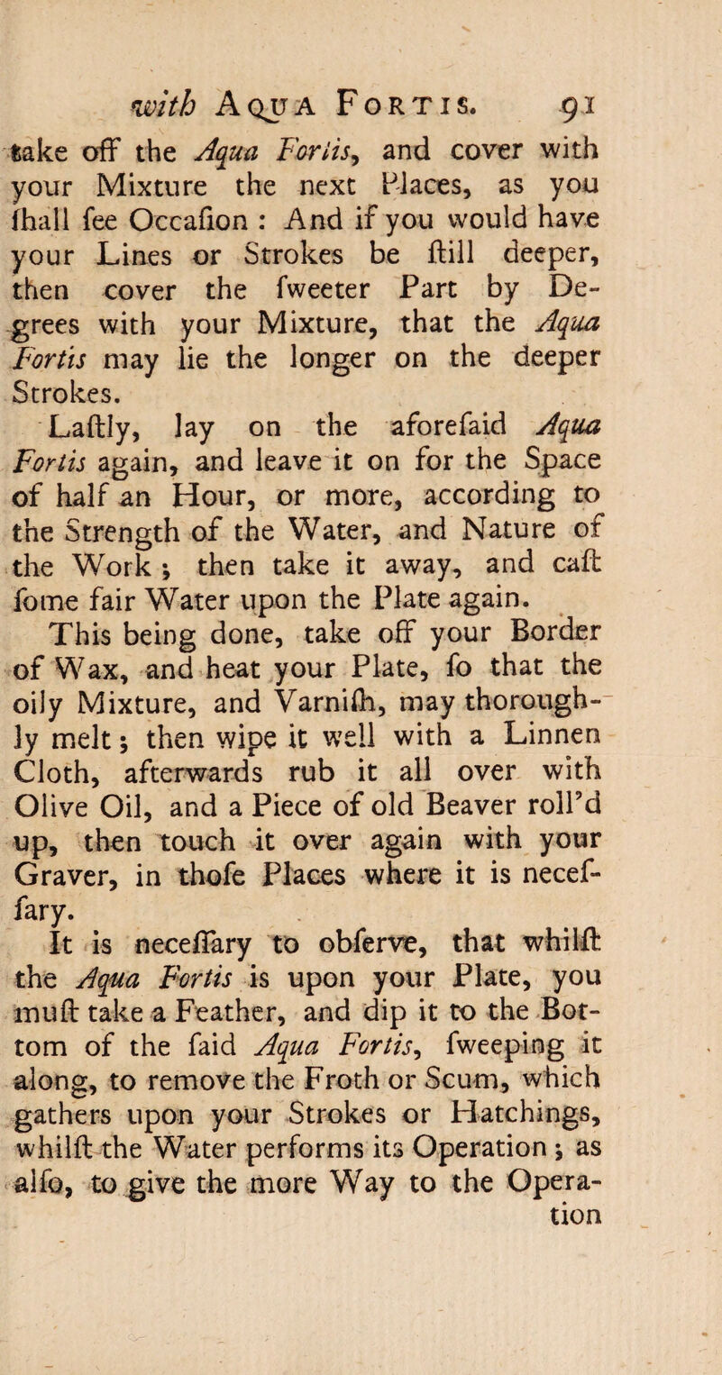 take off the Aqua Forlis, and cover with your Mixture the next Places, as you (hall fee Occafion : And if you would have your Lines or Strokes be ftill deeper, then cover the fweeter Part by De¬ grees with your Mixture, that the Aqua Forth may lie the longer on the deeper Strokes. Laftly, lay on the aforefaid Aqua Forth again, and leave it on for the Space of half an Hour, or more, according to the Strength of the Water, and Nature of the Work then take it away, and caff fome fair Water upon the Plate again. This being done, take off your Border of Wax, and heat your Plate, fo that the oily Mixture, and Varnifh, may thorough¬ ly melt; then wipe it well with a Linnen Cloth, afterwards rub it all over with Olive Oil, and a Piece of old Beaver roll'd up, then touch it over again with your Graver, in thofe Places where it is necef- fary. It is neceffary to obferve, that whilft the Aqua Forth is upon your Plate, you muff take a Feather, and dip it to the Bot¬ tom of the faid Aqua Forth, fweeping it along, to remove the Froth or Scum, which gathers upon your Strokes or Hatchings, whilft the Water performs its Operation ; as alfo, to give the more Way to the Opera¬ tion