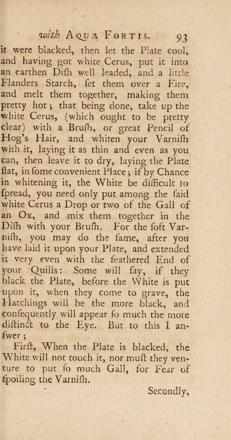 it were blacked, then let the Plate cool, and having got white Cerus, put it into an earthen Difh well leaded, and a little Flanders Starch, fet them over a Fire, and melt them together, making them pretty hot *, that being done, take up the white Cerus, (which ought to be pretty clear) with a Brufh, or great Pencil of Hog’s Hair, and whiten your Varnifh with it, laying it as thin and even as you can, then leave it to dry, laying the Plate fiat, in fome convenient Place; if by Chance in whitening it, th6 White be difficult to fpread, you need only put among the faid white Cerus a Drop or two of the Gall of an Ox, and mix them together in the Diffi with your Brufh. for the foft Var- nifh, you may do the fame, after you have laid it upon your Plate, and extended it very even with the feathered End of your Quills: Some will fay, if they black the Plate, before the White is put upon it, when they come to grave, the Hatchings will be the more black, and confequently will appear fo much the more diftindt to the Eye. But to this I an- fwer ; Firft, When the Plate is blacked, the White will not touch it, nor mu ft they ven¬ ture to put fo much Gall, for Fear of Spoiling the Varnifh. Secondly,