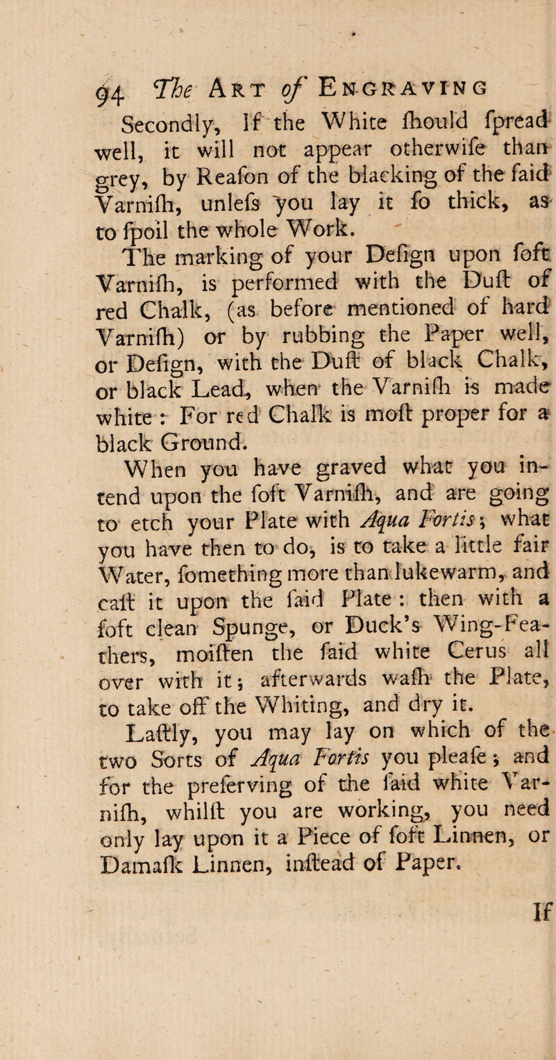 Secondly, If the White fhould fpread well, it will not appear otherwife than grey, by Reafon of the blacking of the faid Varnifh, unlefs you lay it fo thick, as to fpoil the whole Work. The marking of your Defign upon foft Varnifh, is performed with the Dull of red Chalk, (as before mentioned of hard Varnifh) or by rubbing the Paper well, or Defign, with the Buft of black Chalk, or black Lead, when the Varnifh is made white : For red Chalk is moft proper for a black Ground. When you have graved what you in¬ tend upon the foft Varnifh, and are going to etch your Plate with Aqua Fortis\ what you have then to do, is to take a little fair Water, fomething more than lukewarm, and call: it upon the faid Plate : then with a foft clean Spunge, or Duck’s Wing-Fea¬ thers, moiften the faid white Cerus all over with it-, afterwards wadi the Plate, to take off the Whiting, and dry it. Laftly, you may lay on which of the two Sorts of Aqua Forth you pleafe * and for the preferving of the laid white Var¬ nifh, whilft you are working, you need only lay upon it a Piece of foft Linnen, or Damafk Linnen, inftead of Paper.