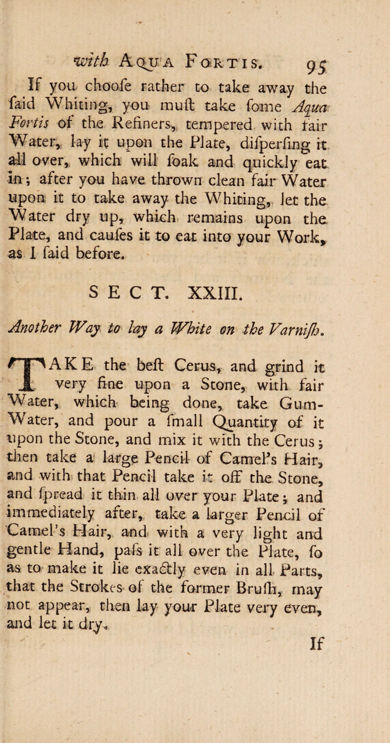 If you chooie rather to take away the faid Whiting, you muft take fame Aqua Forth of the Refiners, tempered with fair Water, lay it upon the Plate, difpeding it all over, which will foak and quickly eat in •, after you have thrown clean fair Water upon it to take away the Whiting, let the Water dry up, which remains upon the Plate, and caufes it to eat into your Work, as I faid before. SECT. XXIII. Another Way to lay a White on the Varnijh. TAKE the befl Cerus, and grind it very fine upon a Stone, with fair Water, which being done, take Gum- Water, and pour a fmall Quantity of it upon the Stone, and mix it with the Cerus; then take a large Pencil of Gamers Hair, and with that Pencil take it off the Stone, and fpread it thin all over your Plate •, and immediately after, take a larger Pencil of Camel’s Hair, and with a very light and gentle Hand, pals it all over the Plate, fa as to make it lie exa&ly even in all Parts, that the Strokes of the former Brufh, may not appear, then lay your Plate very even, and let it dry.