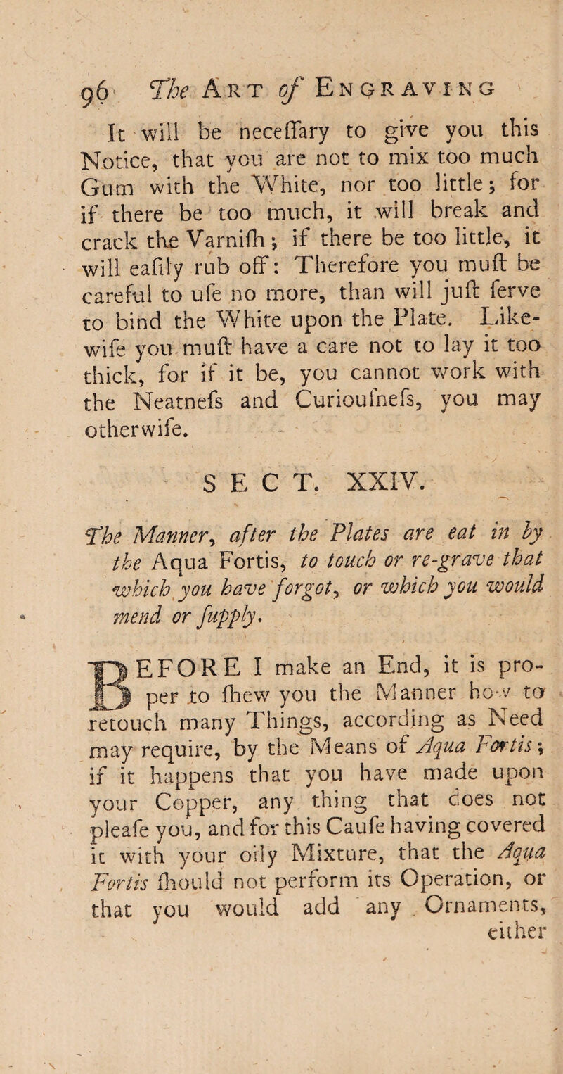 It will be neceffary to give you this Notice, that you are not to mix too much Gum with the White, nor too little; for if there be too much, it will break and crack the Varnifh ; if there be too little, it will eafily rub off: Therefore you muff be careful to ufe no more, than will juft ferve to bind the White upon the Plate. Like- wife you muft have a care not to lay it too thick, for if it be, you cannot work with the Neatnefs and Curioufnefs, you may otherwife. SECT. XXIV. The Manner, after the Plates are eat in by the Aqua Fortis, to touch or re-grave that which you have forgot, or which you would mend or fupply. BEFORE I make an End, it is pro¬ per .to fhew you the Manner how to retouch many Things, according as Need may require, by the Means of Aqua Fortis; if it happens that you have made upon your Copper, any thing that does not pleafe you, and for this Caufe having covered it with your oily Mixture, that the Aqua Fortis fhould not perform its Operation, or that you would add any Ornaments, either