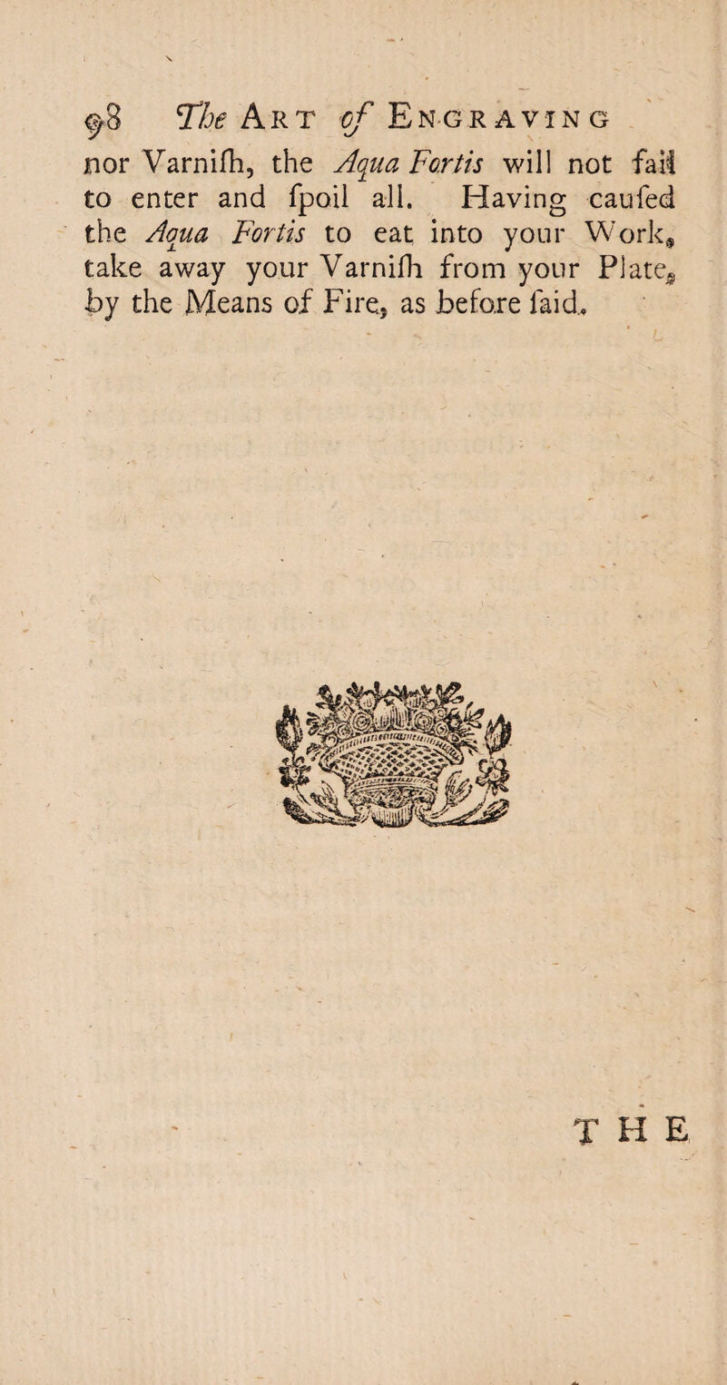 nor Varnifh, the Aqua Fortis will not fail to enter and fpoil all. Having caufed the Aqua Fortis to eat into your Work* take away your Varnifh from your Plate,, by the Means of Fire, as before laid.. T H E