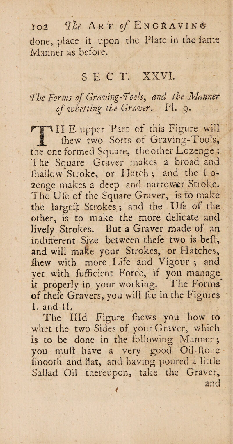 done, place it upon the Plate in the lame Manner as before. SEC T. XXVI. Fhe Forms of Graving-Fools, and the Manner of whetting the Graver. PI. 9. rp H E upper Part of this Figure will I iliew two Sorts of Graving-Tools, the one formed Square, the other Lozenge : The Square Graver makes a broad and fh allow Stroke, or Hatch ; and the Lo¬ zenge makes a deep and narrower Stroke. The Ufe of the Square Graver, is to make the larseflt Strokes; and the Ufe of the other, is to make the more delicate and lively Strokes. But a Graver made of an indifferent Size between thefe two is beff, and will make your Strokes, or Hatches, Iliew with more Life and Vigour ; and yet with fufficient Force, if you manage it properly in your working. The Forms of thefe Gravers, you will fee in the Figures 1. and II. The Hid Figure fhews you how to whet the two Sides of your Graver, which is to be done in the following Manner ; you mud have a very good Oil-ftone fmooth and flat, and having poured a little Sailad Oil thereupon, take the Graver, and 4