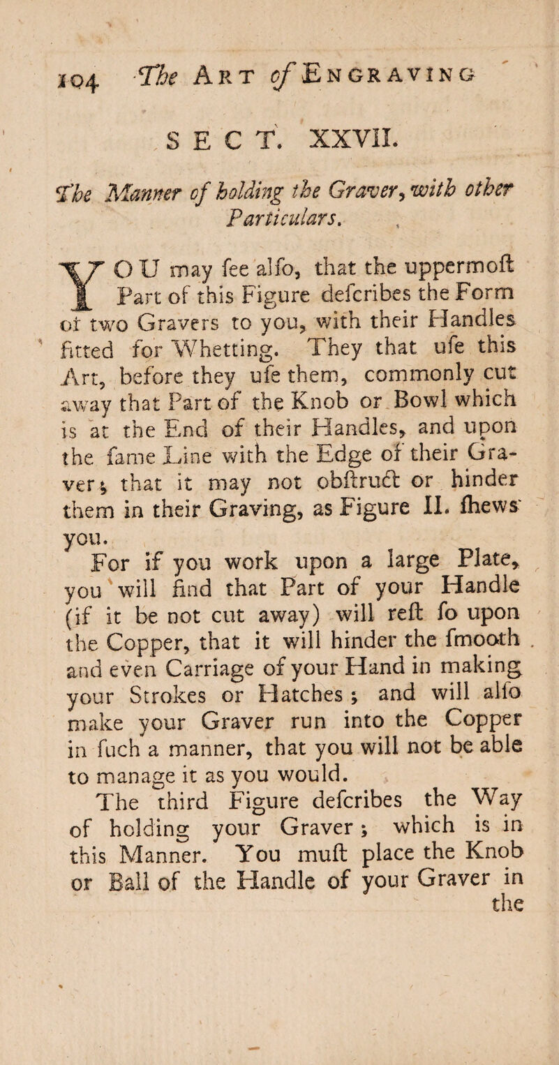 SECT. XXVII. I’he Manner of holding the Graver, with other Particulars. YOU may fee alfo, that the uppermoft Part of this Figure defcribes the Form of two Gravers to you, with their Handles fitted for Whetting. They that ufe this Art, before they ufe them, commonly cut away that Part of the Knob or Bowl which is at the End of their Handles, and upon the fame Line with the Edge of their Gra¬ ver; that it may not obftrudt or hinder them in their Graving, as Figure II. fhews you. For if you work upon a large Plate, you will find that Part of your Handle (if it be not cut away) will reft fo upon the Copper, that it will hinder the fmooth and even Carriage of your Hand in making your Strokes or Hatches ; and will alio make your Graver run into the Copper in fuch a manner, that you will not be able to manage it as you would. The third Figure defcribes the Way of holding your Graver; which is in this Manner. You muft place the Knob or Ball of the Handle of your Graver in the