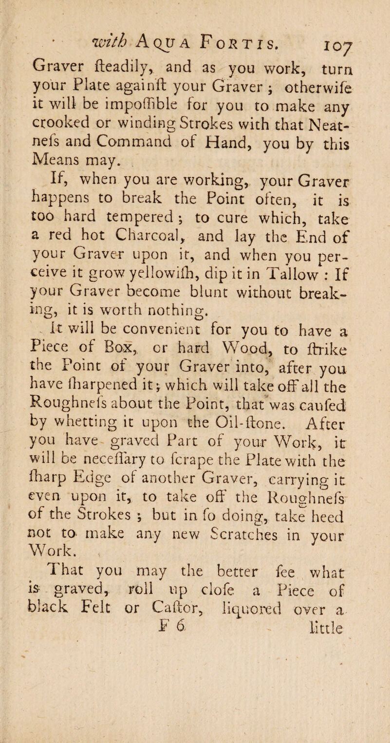 Graver fteadily, and as you work, turn your Plate againft your Graver ; other wife it will be impoffible for you to make any crooked or winding Strokes with that Neat- nels and Command of Hand, you by this Means may. If, when you are working, your Graver happens to break the Point often, it is too hard tempered ♦, to cure which, take a red hot Charcoal, and lay the End of your Graver upon it, and when you per¬ ceive it grow yellowifh, dip it in Tallow : If your Graver become blunt without break¬ ing, it is worth nothing. it will be convenient for you to have a Piece of Box, or hard Wood, to ftrike the Point of your Graver into, after you have iharpened it\ which will take off all the Roughnefs about the Point, that was caufed by whetting it upon the Oil-(tone. After you have graved Part of your Work, it will be neceflary to fcrape the Plate with the fharp Edge ol another Graver, carrying it even upon it, to take off' the Roughnefs of the Strokes ; but in fo doing, take heed not to. make any new Scratches in your Work. That you may the better fee what is- graved, roll up clofe a Piece of black Felt or Caftcr, liquored over a E 6 - little