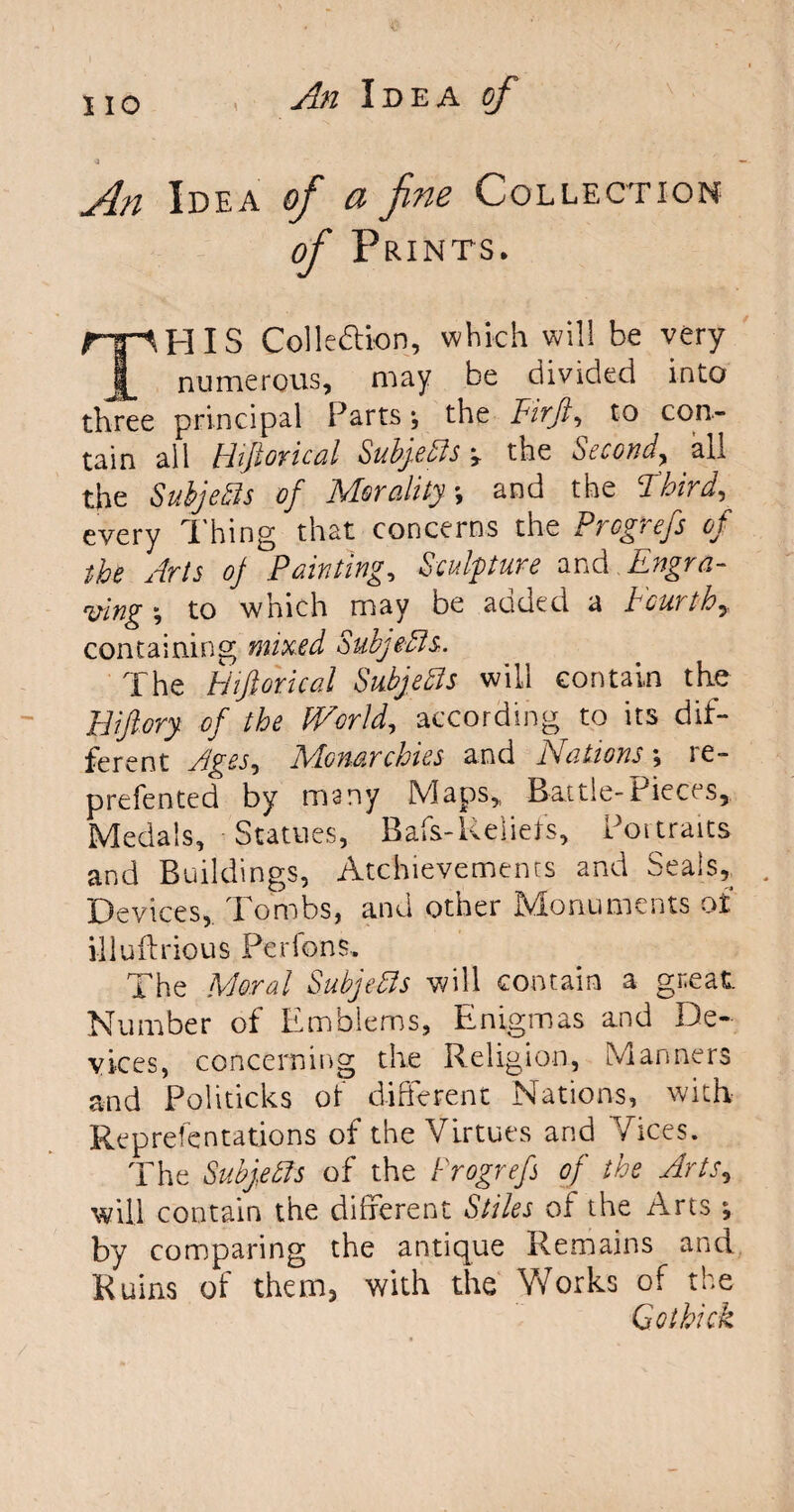 An Idea of a fine Collection of Prints, THIS Collection, which will be very numerous, may be divided into three principal Parts \ the Firft, to con¬ tain all Hiftorical SubgeFls ? the Second, all the Subjects of Morality, and the Third, every Thing that concerns the Prcgrefs of the Arts oj Painting, Sculpture and Engra¬ ving \ to which may be added a Fourth, containing mixed SubjeFls. The Hiftorical Subjects will contain the Biftory. of the F/orld, according to its dif¬ ferent Ages, Monarchies and Nations', re- prefented by many Maps, Battle-Pieces, Medals, Statues, Rafs- Reliefs, Portraits and Buildings, Atchievements and Seals, . Devices, Tombs, and other Monuments of illuftrious Per Ions. The Moral Subjects will contain a great. Number of Emblems, Enigmas and De¬ vices, concerning the Religion, Manners and Politicks ot different Nations, with Representations of the Virtues and Vices. The Subjects of the Progrefs of the Arts, will contain the different Stiles of the Arts ; by comparing the antique Remains and Ruins of them, with the Works of the Co thick