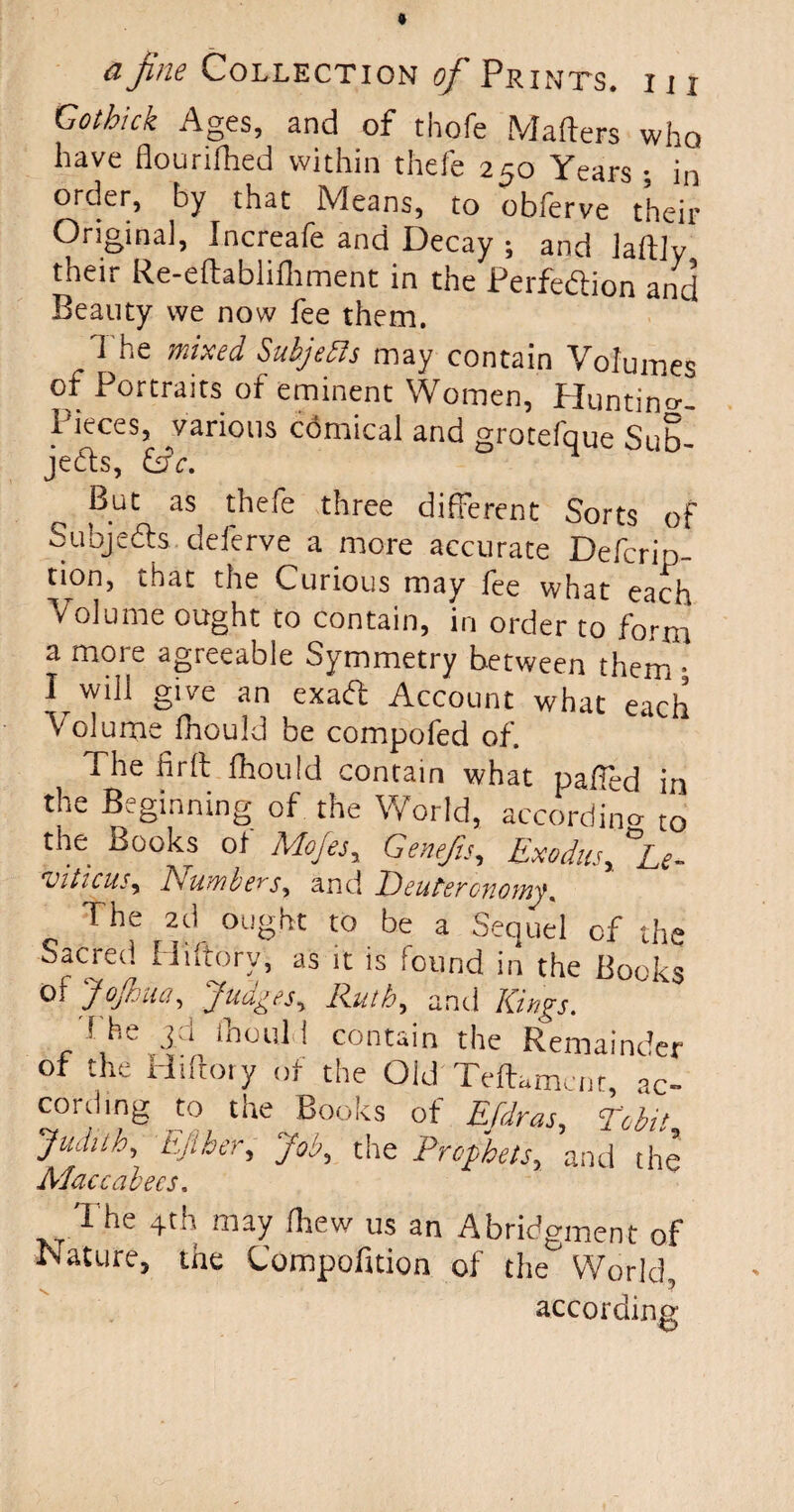 Gotbick Ages, and of thofe Matters who have flourifhed within thefe 250 Years ; in order, by that Means, to obferve their Original, Increafe and Decay ; and laftlv their Re-eftablifiiment in the Perfection and Beauty we now fee them. The mixed SubjeRs may contain Volumes of Portraits of eminent Women, Hunting- Pieces, various comical and grotefque Sub¬ jects, &c. But as thefe three different Sorts of Subjects, deferve a more accurate Defcrip- tion, that the Curious may fee what each Volume ought to contain, in order to form a more agreeable Symmetry between them • I will give an exaCt Account what each Volume fnould be compofed of. The fir It fhould contain what paffed in the Beginning of the World, according t0 the Books ot Mojes, Genefis, Exodus, ^Le¬ viticus, Numbers, and Deuteronomy. The 2d ought to be a Sequel of the Sacred Ilutorv, as it is found in the Books ^ y°j‘r 'jua.fies, Ruth, and Kings. 1 he 3.d fhould contain the Remainder of the Hiftory of the Old Teffamcnt, aC- cord mg to the Books of Efdras, Debit Judith, tuber. Job, the Prophets, and the Maccabees. The 4th may ttiew us an Abridgment of Nature, the Compofition of the World, according