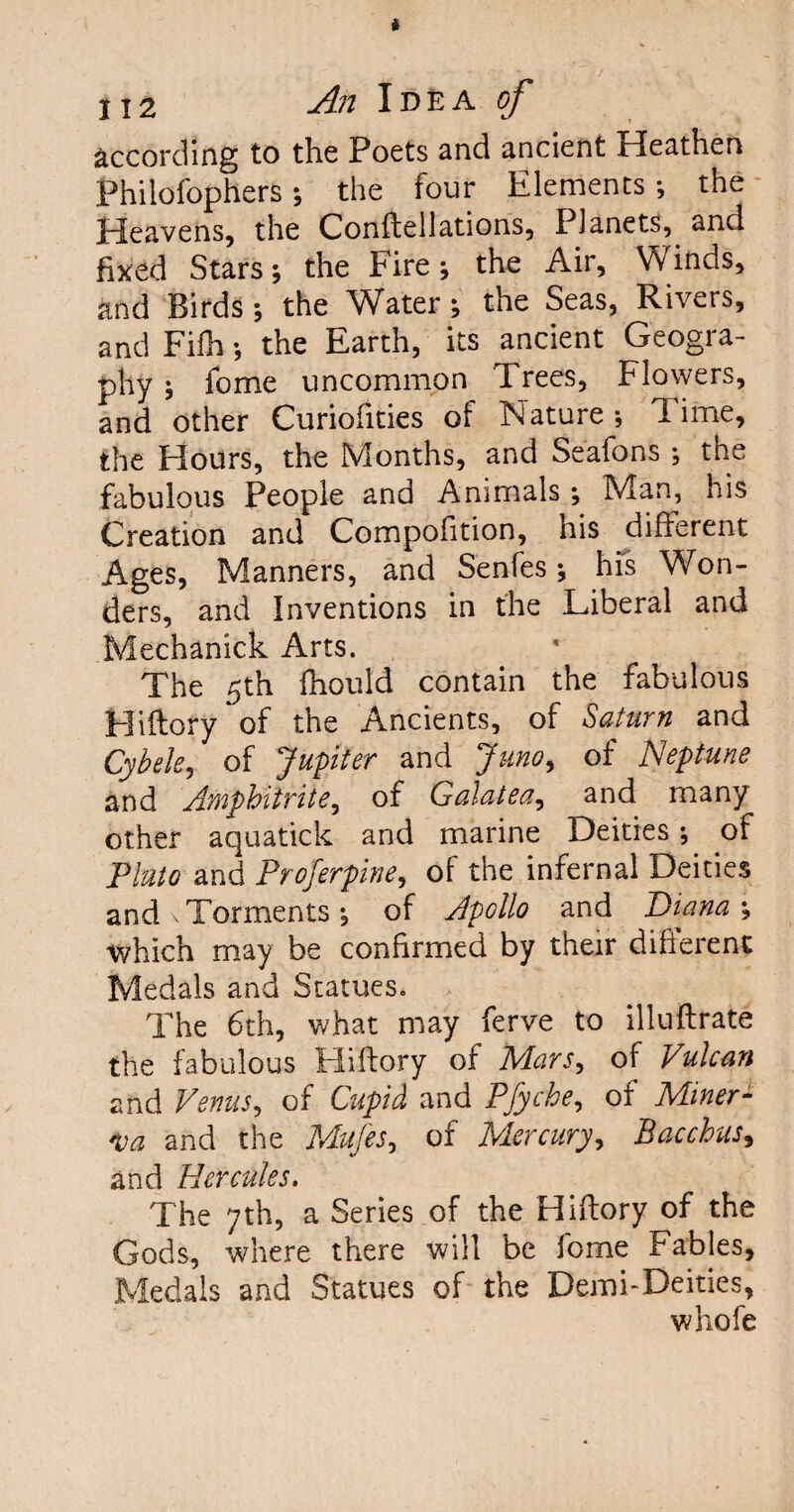 according to the Poets and ancient Heathen Philofophers ; the four Elements ; the Heavens, the Conftellations, Planets, and fixed Stars; the Fire; the Air, Winds, and Birds ; the Water ; the Seas, Rivers, and Fifh; the Earth, its ancient Geogra¬ phy ; fome uncommon Trees, Flowers, and other Curioiities of Nature; Time, the Hours, the Months, and Seafons ; the fabulous People and Animals; Man, his Creation and Compofition, his different Ages, Manners, and Senfes; his Won¬ ders, and Inventions in the Liberal and Mechanick Arts. The 5th fhould contain the fabulous Hiftory of the Ancients, of Saturn and Cybele, of Jupiter and Juno, of JSeptune and Amphitrite, of Galatea, and many other aquatick and marine Deities; of Pluto and Proferpine, of the infernal Deities and \ Torments ; of Apollo and Diana ; which may be confirmed by their different Medals and Statues* > The 6th, what may ferve to illuftrate the fabulous Hiftory of Mars, of Vulcan and Venus, of Cupid and Pfyche, of Miner- 4a and the Mufes, of Mercury, Bacchus, and Hercules. The 7th, a Series of the Hiftory of the Gods, where there will be fome Fables, Medals and Statues of the Demi-Deities, whole