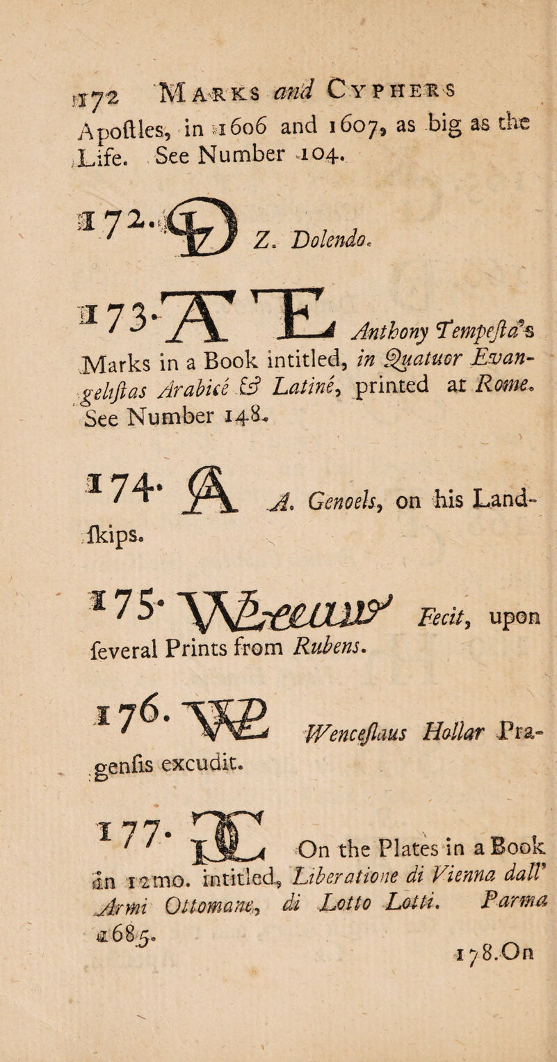 Apoftles, in n6o6 and 1607, as big as the Life. See Number ,104. Z. Bolendo, ^73 J. Anthony Fempeftcf^ Marks in a Book intitled, in Quatuor Evan- ge lift as Arabia .£s? printed at Rome. See Number 14&. I74* Genoeky on his Land- Ikips. 17 5* Fecit, upon feveral Prints from Rubens. genfis excudit. Wencejlaus Hollar Pra- 1 77. ft ' JjIL< t^ie Piates *in a^°°k sin 12 mo. intitled, Fiberatioite di Vienna dull ,Armi Ottomans,, di Lotto Lotti. Parma &6B;5o