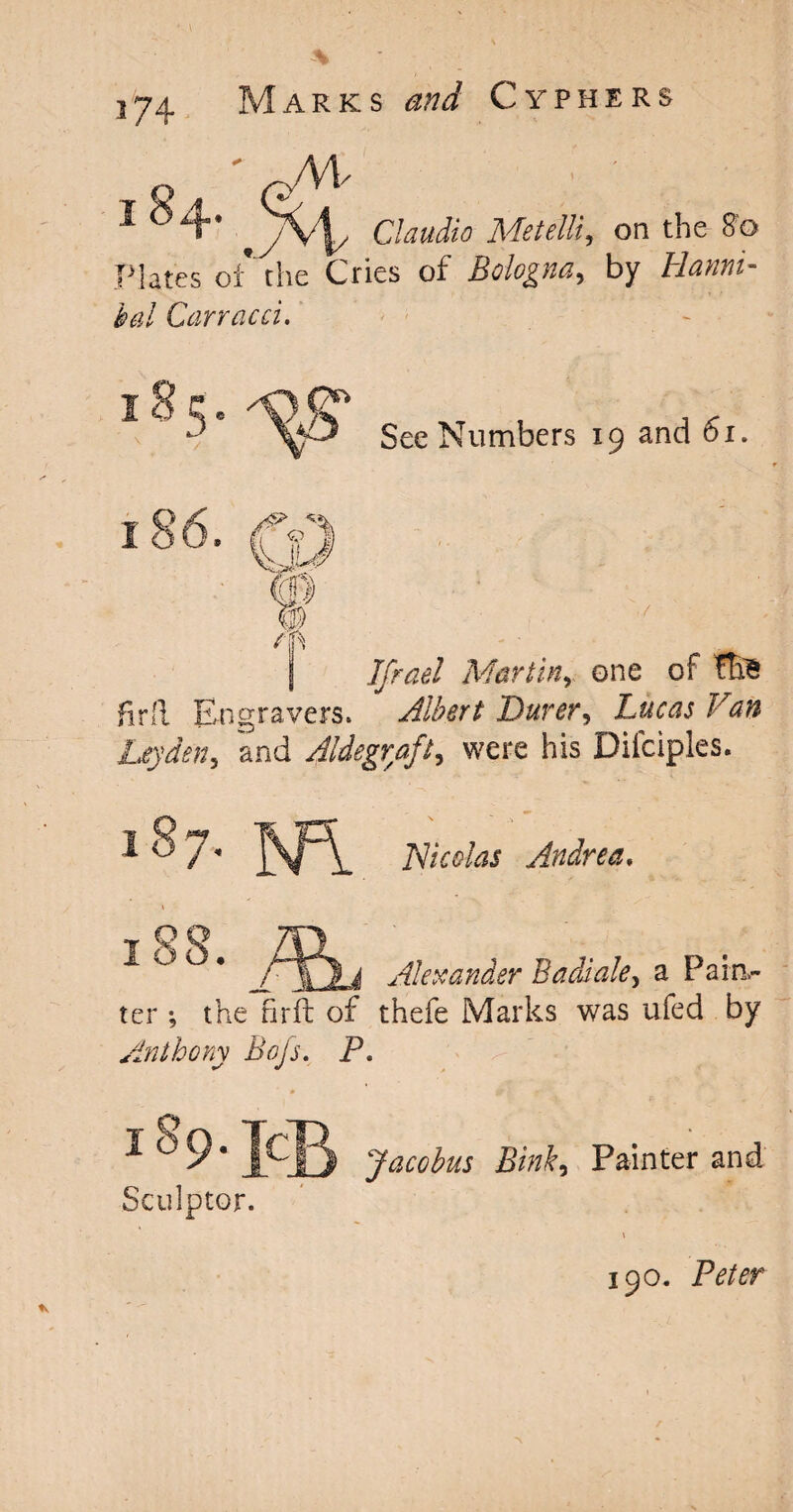 1 *4 t^v\y Claudio Metelli, on the 8'o plates of the Cries of Bologna, by Hanni¬ bal Carracci, See Numbers 19 and 61. I 50 hr ft 0 m m /in If rad Martinone of fte Albert Durer, Ftffc Leyden5 and Aldegraft, were his Dilciples. isngravers. Hi colas Andrea, ^ ° * /IQy Alexander Badiale> a Pain,- ter *, the firft of thefe Marks was ufed by Anthony Bojs. P. 159. jc Sculptor. Jacobus Sink, Painter and 190. Peter