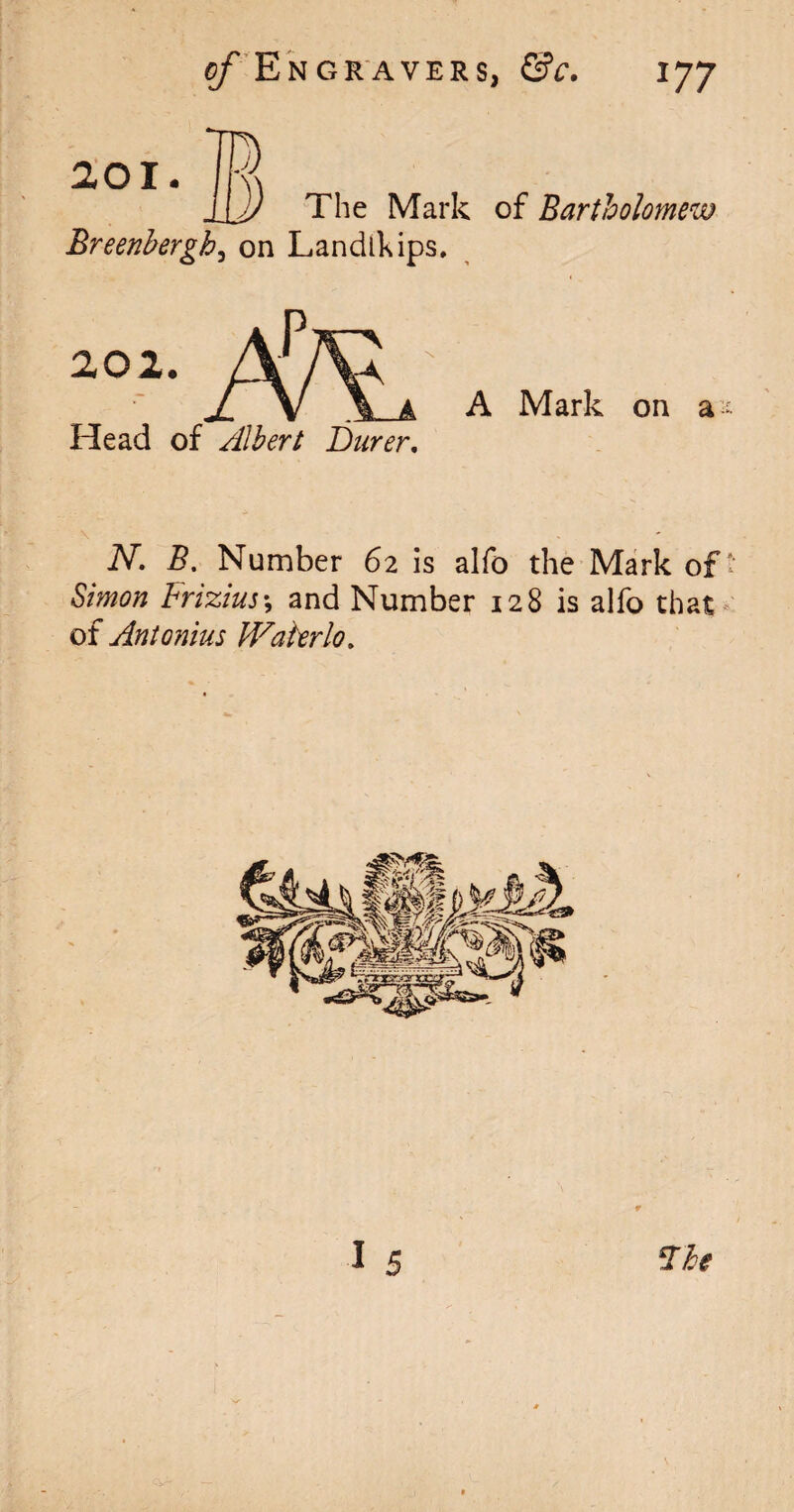 201. The Mark of Bartholomew Breenbergh, on Landlkips. 202. A A Mark on a* Head of Albert Barer, N. B. Number 62 is alfo the Mark of' Simon Frizius*, and Number 128 is alfo that of Antonius Waterlo. %he