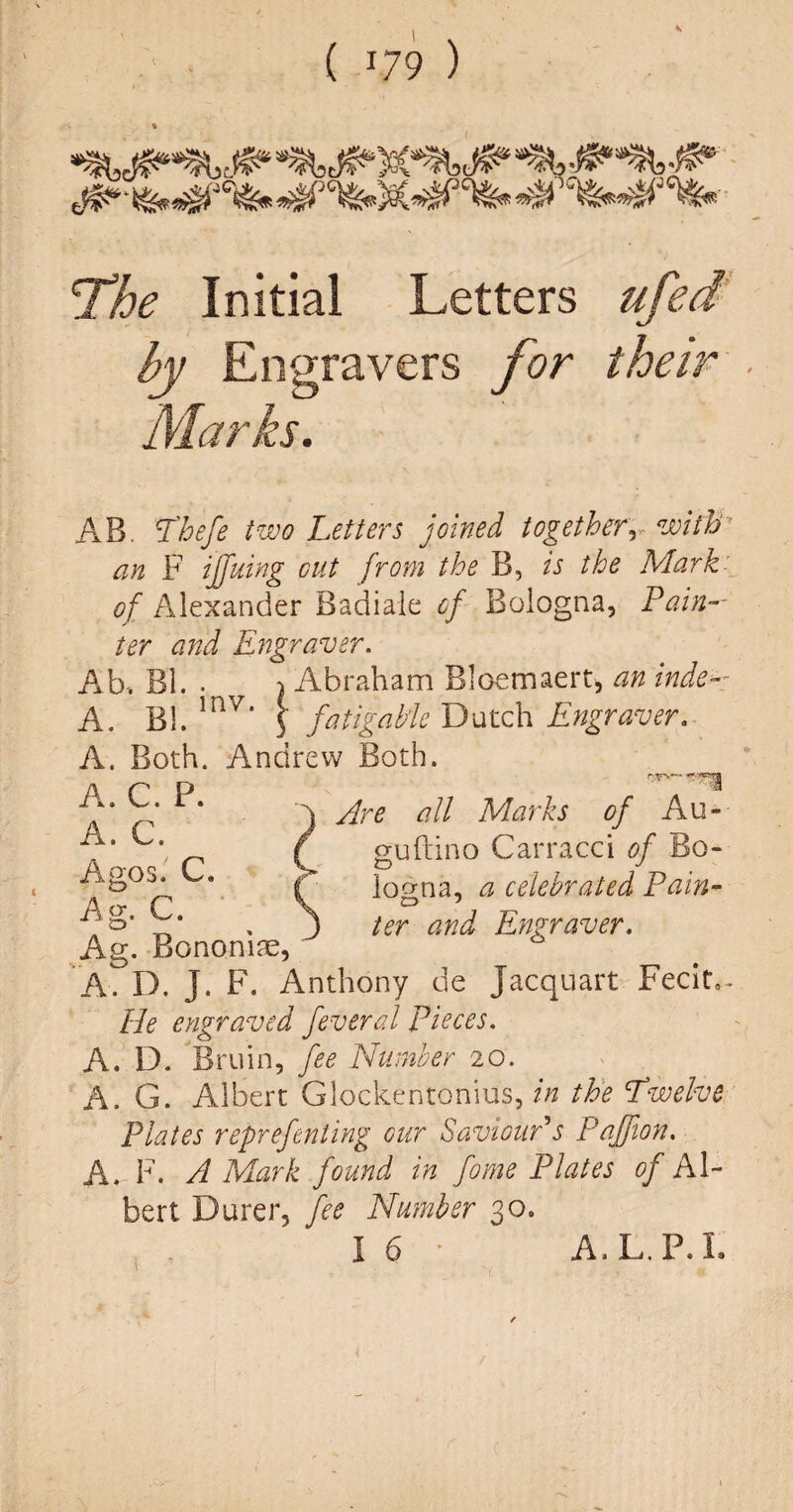 ( J79 ) The Initial Letters ufed Marks. AB. Thefe two Letters joined together, with’ an F iffuing cut from the B, is the Mark of Alexander Badiale cf Bologna, Pain¬ ter and Engraver. Ab. Bl. • \ Abraham Bloemaert, an inde- A. Bl. mV’ \ fatigabie Dutch Engraver. A. Both. Andrew Both. A. C. P. A. C. Are all Marks of Au~ guftino Carracci of Bo¬ logna, a celebrated Pain- ter and Engraver. A A. D. J. F. Anthony de Jacquart Fecit,. He engraved feveral Pieces. A. D. Bruin, fee Number 20. A. G. Albert Glockentonius, in the Twelve Plates reprefcnting cur Saviour's Paffion. A. F. A Mark found in fome Plates of Al¬ bert Durer, fee Number 30. I 6 A. L. P. I.