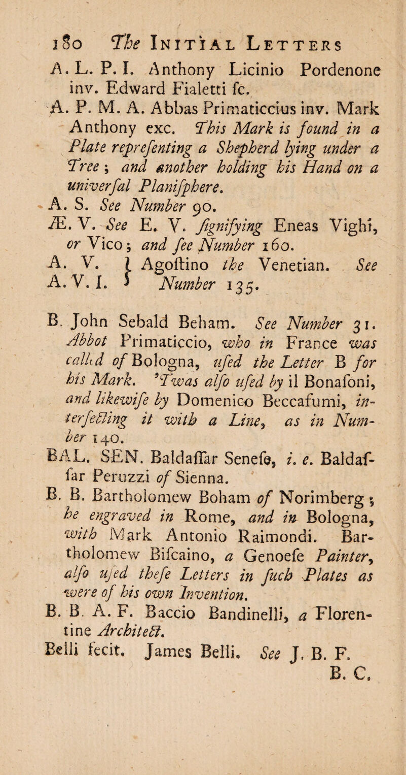 A.L. P. I. Anthony Licinio Pordenone inv. Edward Fialetti fc. A. P. M. A. Abbas Primaticcius inv. Mark Anthony exc. ‘This Mark is found in a Plate reprefenting a Shepherd lying under a Tree ; and another holding his Hand on a univerfal Planifphere. A. S. See Number 90. /E. V. See E. V. Signifying Eneas Vight, or Vico j and fee Number 160. A. V. I Agoftino the Venetian. See A. V. I. ‘ Number 135. B. John Sebald Beham. See Number 31. Abbot Primaticcio, who in France was calhd 0/Bologna, ufed the Letter B for his Mark. 5Twas alfo ufed by il Bonafoni, and likewife by Domenico Beccafumi, in¬ terfering it with a Line, as in Num¬ ber 140. BAL. SEN. Baldaflar Senefe, e. Baldaf- lar Peruzzi of Sienna. B. B. Bartholomew Boham of Norimberg he engraved in Rome, and in Bologna, with Mark Antonio Raimondi. Bar¬ tholomew Bifcaino, a Genoefe Painter, alfo ufed thefe Letters in fuch Plates as were of his own Invention. B. B. A. F. Baccio Bandinelli, a Floren¬ tine Architect. Belli fecit. James Belli. See J. B. F. B. C,