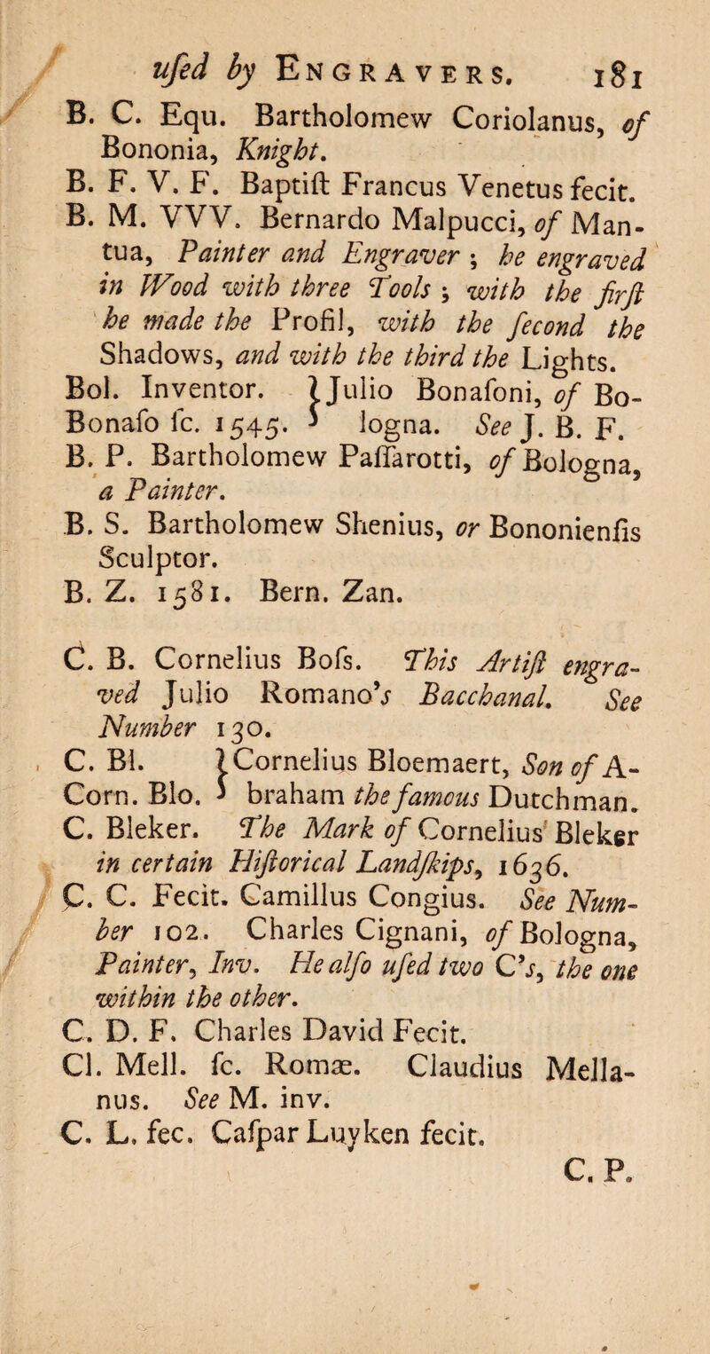 B. C. Equ. Bartholomew Coriolanus, of Bononia, Knight. B. F. V. F. Baptift Francus Venetus fecit. B. M. VVV. Bernardo Malpucci, of Man¬ tua, Painter and Engraver ; he engraved in JVood with three Tools ; with the firft he made the Profil, with the fecond the Shadows, and with the third the Lights. Bol. Inventor. 1 Julio Bonafoni, of Bo- Bo nafo fc. 1545. * logna. See J. B. F. B. P. Bartholomew Paflarotti, <?/Bologna, a Painter. B. S. Bartholomew Shenius, or Bononienfis Sculptor. B. Z. 1581. Bern. Zan. C. B. Cornelius Bofs. This Artift engra¬ ved Julio RomanoV Bacchanal. See Number 130. C. Bl. ) Cornelius Bloemaert, Son of A- Corn. Bio. * braham the famous Dutchman. C. Bleker. The Mark of Cornelius' Bleker in certain Hiftorical Landjkips^ 1636. C. C. Fecit. Camillus Congius. See Num¬ ber 102. Charles Cignani, of Bologna, Painter, Inv. Realfo ufed two C’j, the one within the other. C. D. F. Charles David Fecit. Cl. Mell. fc. Romae. Claudius Mella- nus. See M. inv. C. L. fee. CafparLuyken fecit. C. P.