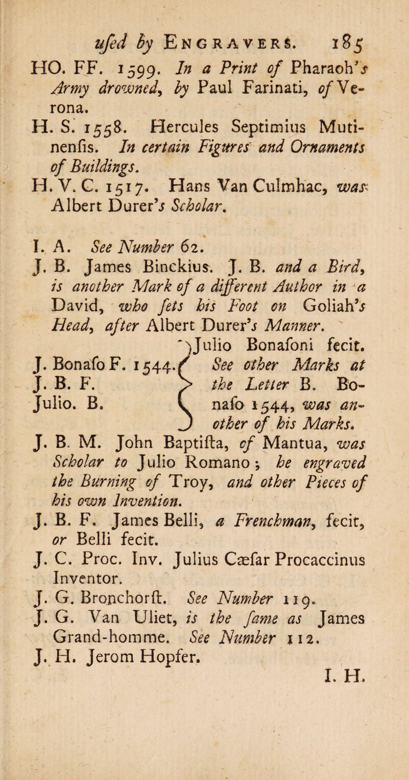 HO. FF. 1599. In a Print of Pharaoh^ Army drowned, by Paul Farinati, 0/Ve¬ rona . H. S. 1558. Hercules Septimius Muti- nenfis. In certain Figures and Ornaments of Buildings. H. V. C. 1517. Hans Van Culmhac, was; Albert Durer’j Scholar. ■ * I. A. See Number 62. J. B. James Binckius. J. B. and a Bird, is another Mark of a different Author in a David, who fets hts Foot on Goliah’j Head, after Albert Durer’j Manner. Julio Bonafoni fecit. J. Bonafo F. 1544./ See other Marks at - J. B. F. > the Letter B„ Bo- Julio. B, L nafo 1544, was an- J other of his Marks. J. B. M. John Baptifla, of Mantua, was Scholar to Julio Romano-, he engraved the Burning of Troy, and other Pieces of his own Invention. J. B. F. James Belli, a Frenchman, fecit, or Belli fecit. J. C. Proc. Inv. Julius Caefar Procaccinus Inventor. J. G. Bronchorh:. See Number 119. J. G. Van Uliet, is the fame as James Grand-homme. See Number 112. J. H. Jerom Hopfer. I. H.