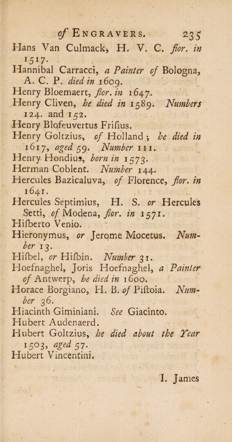 Hans Van Culmack, H. V. C. for. in l5\7- - Hannibal Carracci, a Painter of Bologna, A. C. P. died in 1609. Henry Bloemaert, flor. in 1647. Henry Cliven, he died in 1589. Numbers 124. and 152. Henry Blofeuvertus Frifius. Henry Goltzius, of Holland ; he died in 1617, aged 59. Number h i. Henry Hondius, born in 1573. Herman Coblent. Number 144. Hercules Bazicaluva, of Florence, flor, in 1641. Hercules Septimius, H. S. or Hercules Setti, of Modena, flor, in 1571. Hifberto Venio. Hieronymus, or Jerome Mocetus. Num¬ ber 13. Hifbel, or Hifbin. Number 31. Hoefnaghel, Joris Hoefnaghel, a Painter of Antwerp, he died in 1600. Horace Borgiano, H. B. of Piftoia. Num¬ ber 36. Hiacinth Giminiani. See Giacinto. Hubert Audenaerd. Hubert Goltzius, he died about the Tear I5°3’ aSed 57- Hubert Vincentinh I. James