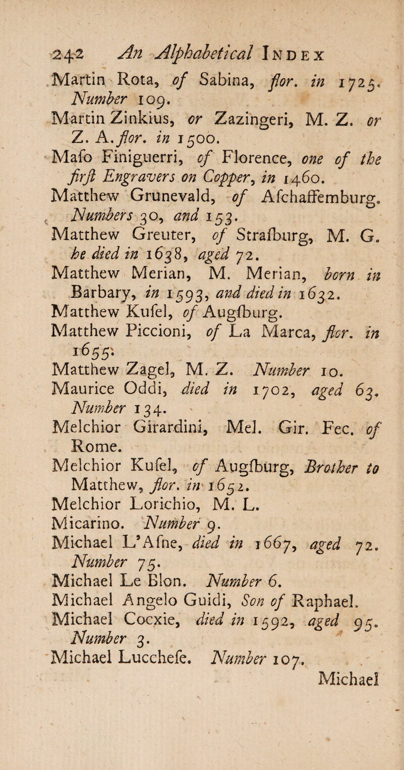 Martin Rota, of Sabina, for. in 1725. Number 109. Martin Zinkius, or Zazingeri, M. Z. or Z. A,for, in 1500. Mafo Finiguerri, of Florence, one of the fir ft Engravers on Copper, in 1460. Matthew Grunevald, of Afchaffemburg. Numbers 30, and 153. Matthew Greuter, of Stralburg, M. G, he died in 1638, aged 7 2. Matthew Merian, M. Merian, born in Barbary, in 1593, and died in 1632, Matthew Kufe], of Augfburg. Matthew Piccioni, of La Marca, flcr. in 16551 Matthew Zagel, M. Z. Number 10. Maurice Oddi, died in 1702, aged 63. Number 134. Melchior Girardini, MeJ. Gir. Fee. of Rome. Melchior Kufel, of Augfburg, Brother to Matthew, flor. in* 1651. Melchior Lorichio, M. L. Micarino. Number 9. Michael L’Afne, died in 1667, aged 72. Number 75. Michael Le Blon. Number 6. Michael Angelo Guidi, Son of Raphael. Michael Cocxie, died in 1592, aged 95. Number 3. Michael Lucchefe. Number 107. Michael