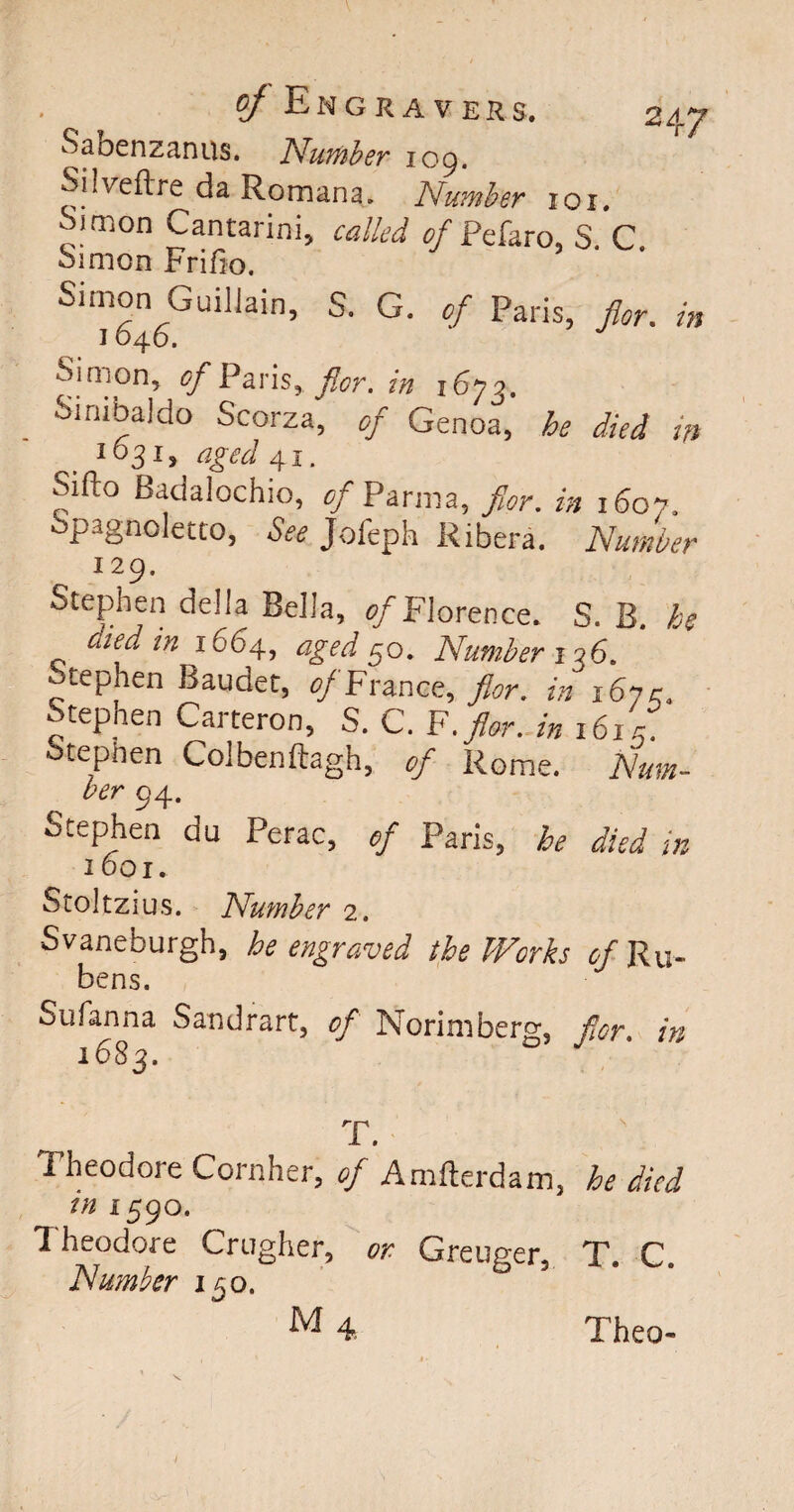 Sabenzanus. Number 109. Silveftre da Romans. Number iox. Simon Cantarini, called of Pelaro, S. C Simon Frifio. Simon Guillain, S. G. of Paris, for. in Simon* of Paris, for. in i6yj. Sinibaldo Scorza, of Genoa, he died in 1631 > aged .41. Siilo Badalochio, of Parma, for. in x6o7. Spagnoletto, Jofeph Ribera. Number 129. Stephen della Bella, */Florence. S. B. he ciied in 1664, aged 50. Number 126. Stephen Baudet, of France, 9V. in i6yc. Stephen Carteron, S. C. F.>r. /» 161/ tephen Colbenftagh, Rome. Num¬ ber 94. Stephen du Perac, of Paris, he died in I 00 I. Stoltzius. Number 2. Svaneburgh, he engraved the Works of Ru¬ bens. Sufanna Sandrart, of Morimberg, for. in 1683. T. Theodore Cornher, of Amfterdam, he died in 1590. Theodore Crugher, or Greuger, T. C. Number 150. M 4 Theo- /