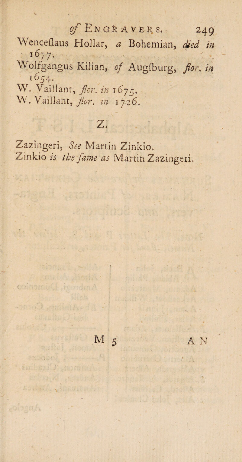 Wenceflaus Hollar, a Bohemian, died in l6?7' \ ' : Wolfgangus Kilian, of Augfburg, flo)\ in ^1654. W. Vaillant, flcr. in 1675. W. Vaillant, jior. in 1726. Z. z,azingeri, See Martin Zinkio. Zinkio is the fame as Martin Zazingeri.