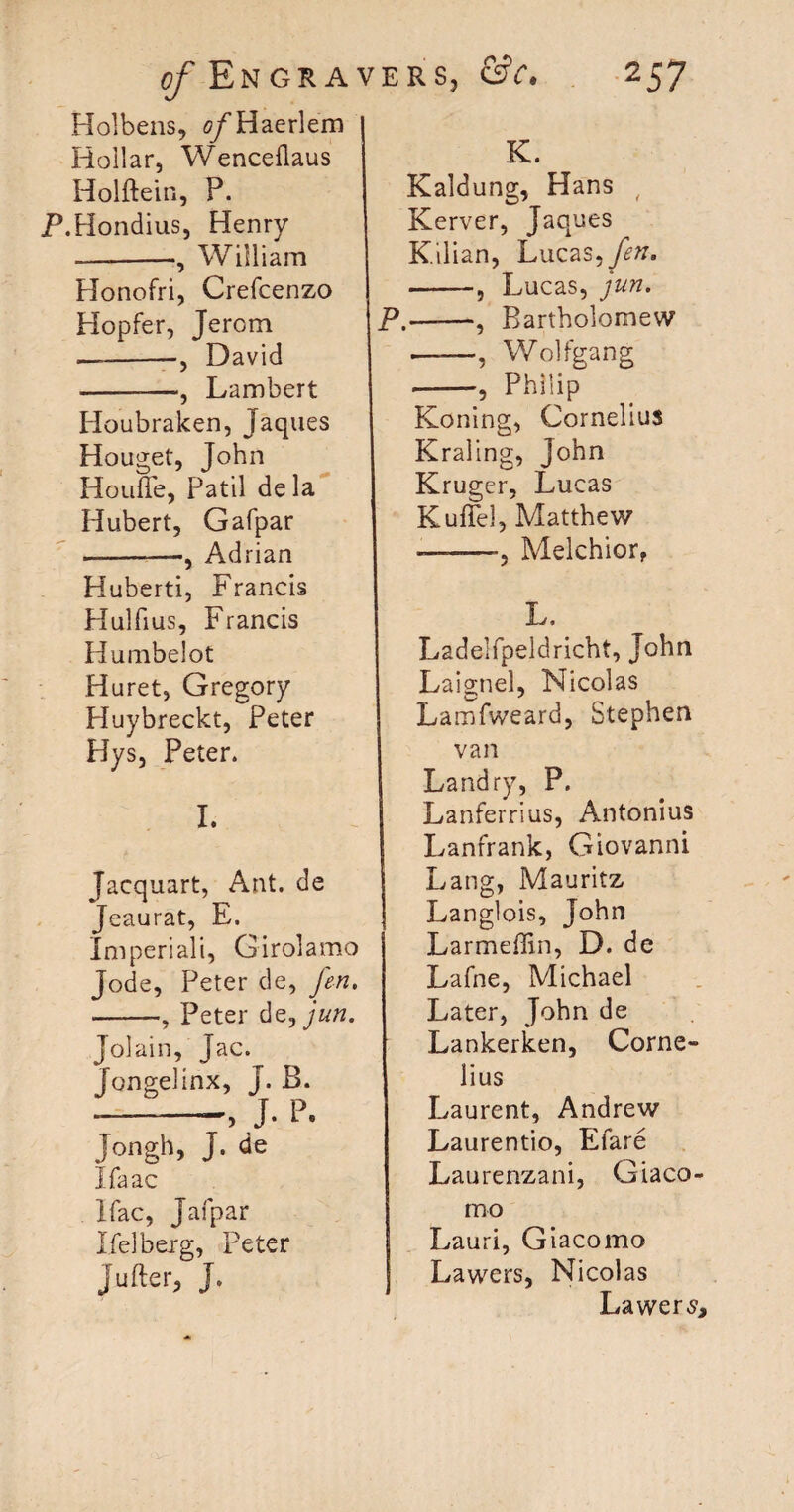 Holbens, 0/Haerlem Hollar, Wenceflaus Holftein, P. P.Hondius, Henry --William Plonofri, Crefcenzo Hopfer, Jerom —-David -—, Lambert Houbraken, Jaques Houget, John HonfTe, Patil dela Hubert, Gafpar -•, Adrian Huberti, Francis Hulfius, Francis Humbelot Huret, Gregory Huybreckt, Peter Hys, Peter. I. Jacquart, Ant. de Jeaurat, E. Imperiali, Girolamo Jode, Peter de, fen, -, Peter de,jun. Jolain, Jac. Jongelinx, J. B. --J* P. Jongh, J. de Ifaac Ifac, Jafpar Heiberg, Peter Jufter, J. K. Kaldung, Hans , Kerver, Jaques Kilian, Lucas, fen. -, Lucas, jun. P.-, Bartholomew •——, Wolfgang ---, Philip Koning, Cornelius Kraling, John Kruger, Lucas Kuflel, Matthew —-Melchior, L. Ladelfpeldricht, John LaigneL Nicolas La mfweard, Stephen van Landry, P. Lanferrius, Antonius Lanfrank, Giovanni Lang, Mauritz Langlois, John Larmeffin, D. de Lafne, Michael Later, John de Lankerken, Corne¬ lius Laurent, Andrew Laurentio, Efare Laurenzani, Giaco¬ mo Lauri, Giacomo Lawers, Nicolas Lawers*