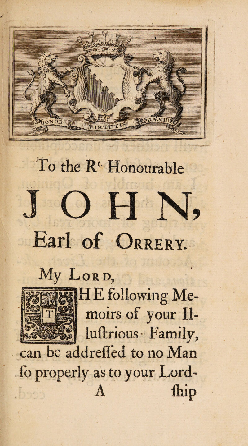 To the Rf Honourable IOHN, Ear! of Orrery. My Lord, Η E following Me¬ moirs of your II- luflrious Family, can be addreifed to no Man fo properly as to your Lord- A ifhip