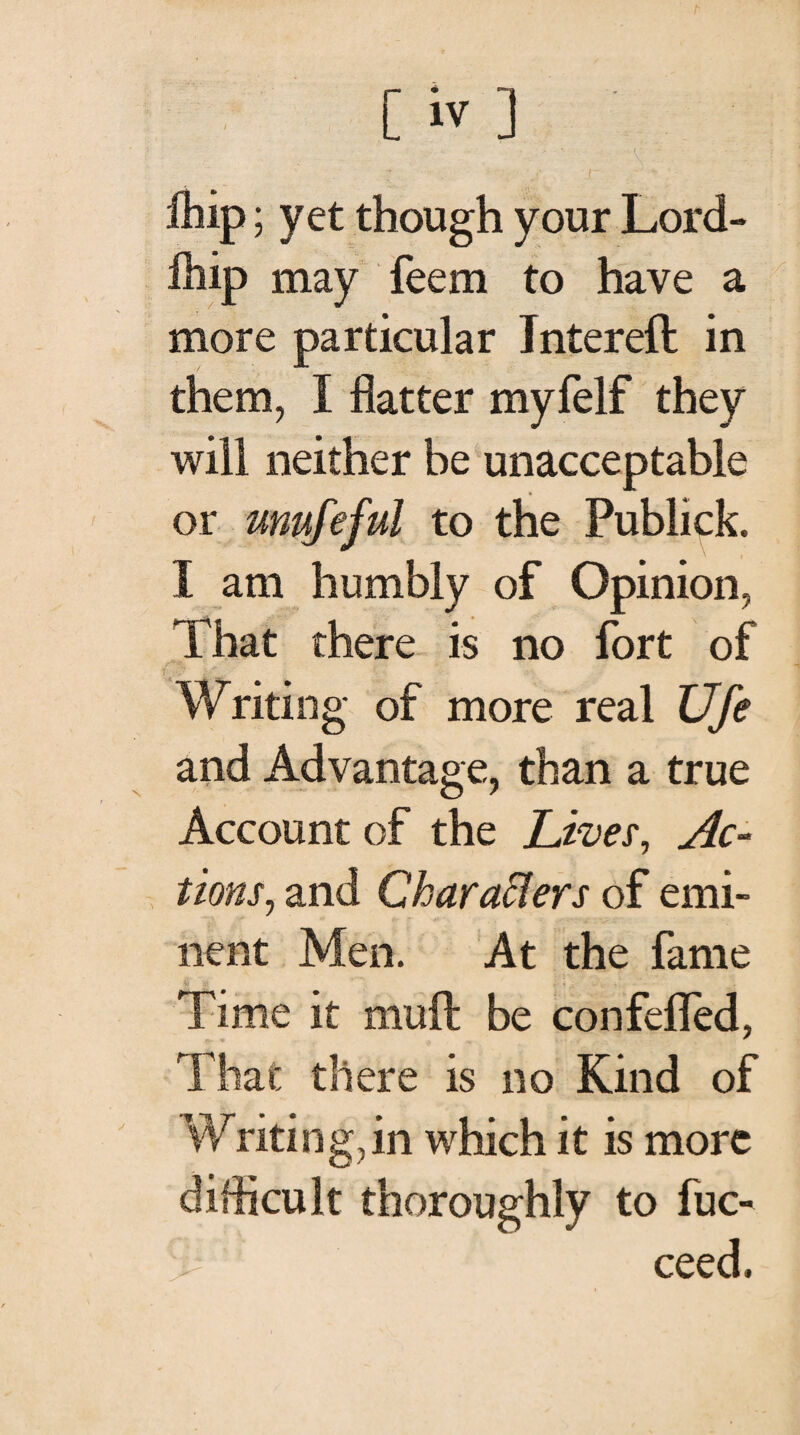 ihip; yet though your Lord- ihip may feem to have a more particular Inter eft in them, I flatter myfelf they will neither be unacceptable or mufeful to the Publick. I am humbly of Opinion, That there is no fort of Writing of more real Ufe and Advantage, than a true Account of the Lives, Ac¬ tions, and Characters of emi¬ nent Men. At the fame Time it muft be con felled, That there is no Kind of Writing ,in which it is more difficult thoroughly to fuc- ceed.
