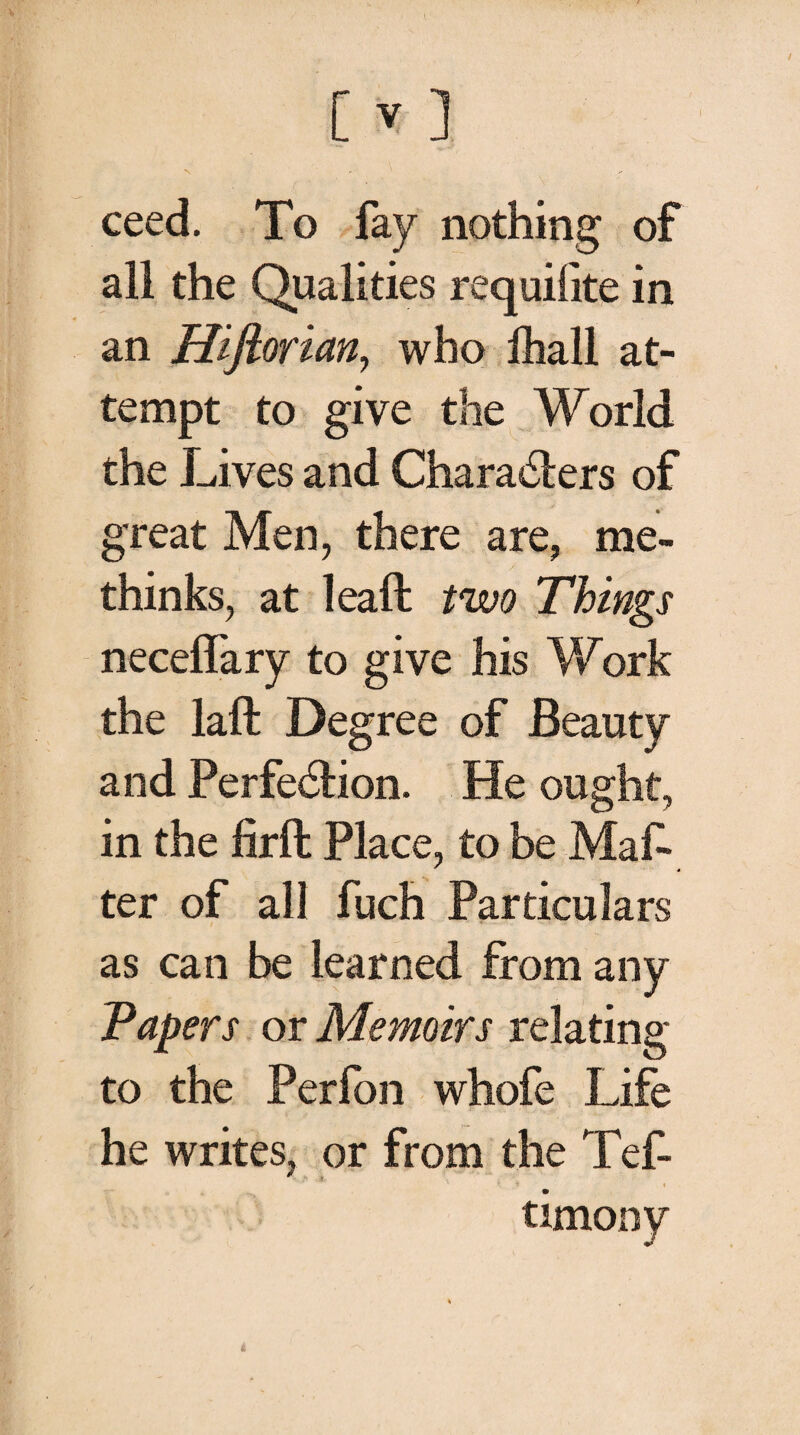 ceed. To fay nothing of all the Qualities requiiite in an Hiftorian, who fhall at¬ tempt to give the World the Lives and Characters of great Men, there are, me- thinks, at leaft two Things neceflary to give his Work the laft Degree of Beauty and Perfection. He ought, in the firft Place, to be Maf· ter of all fuch Particulars as can be learned from any Tapers or Memoirs relating to the Perfon whofe Life he writes, or from the Tef- i. * « timony