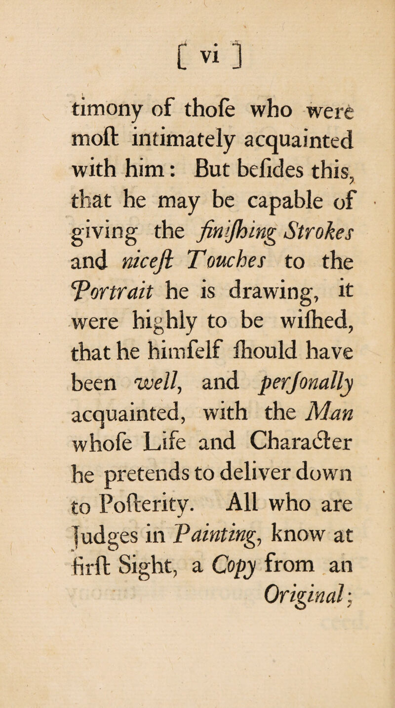 / · timony of thole who were moft intimately acquainted with him: But befides this, that he may be capable of giving the finifhing Strokes and nicefi Touches to the Tor trait he is drawing, it were highly to be wiihed, that he himfelf ihould have been well, and perjonally acquainted, with the Man whofe Life and Character he pretends to deliver down to Pofterity. All who are Judges in Painting, know at hr ft Sight, a Copy from an ✓