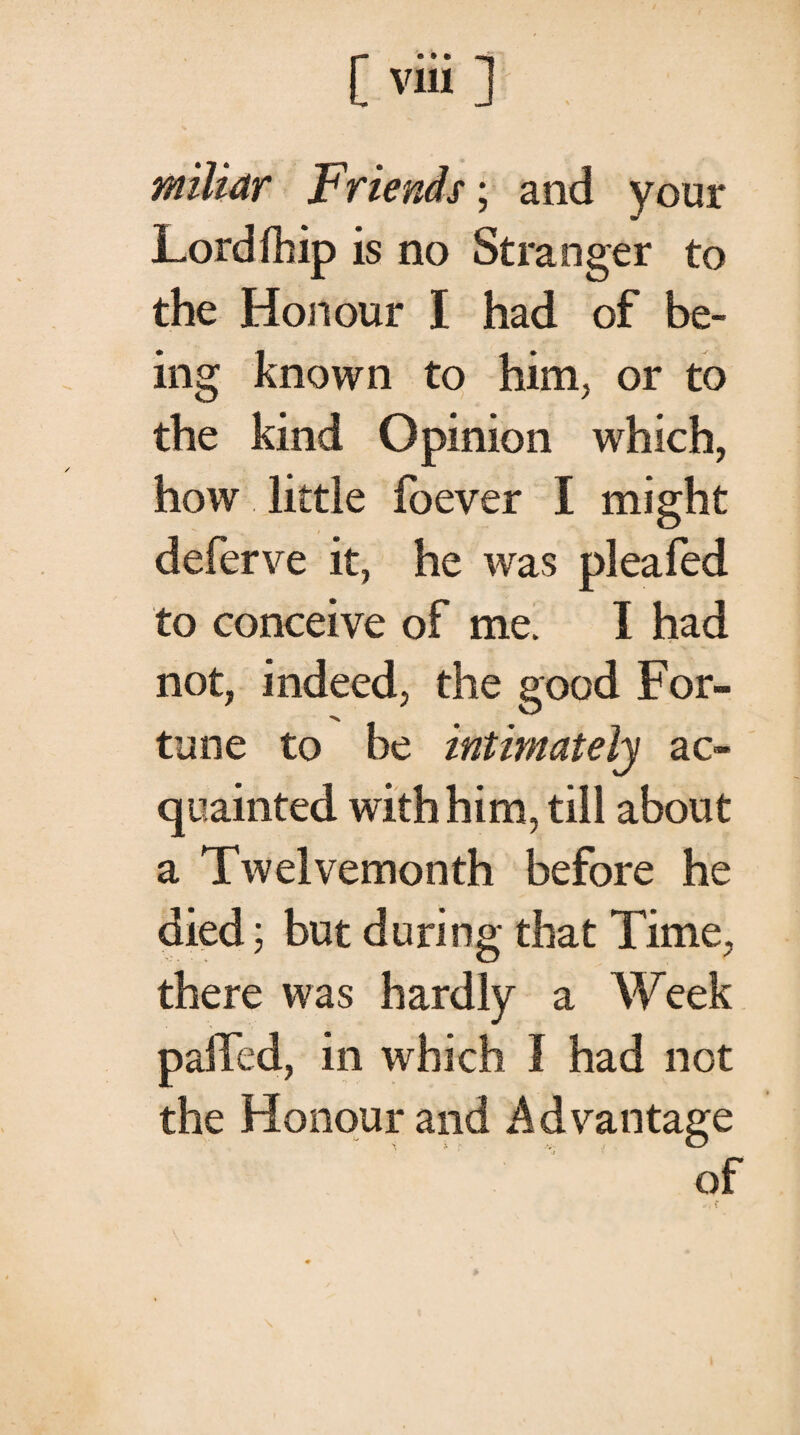 [ νϋί ] miliar Friends; and your Lord fhip is no Stranger to the Honour I had of be¬ ing known to him, or to the kind Opinion which, how little foever I might deferve it, he was plea fed to conceive of me. I had not, indeed, the good For¬ tune to be intimately ac¬ quainted with him, till about a Twelvemonth before he died; but during that Time, there was hardly a Week palled, in which 1 had not the Honour and Advantage of