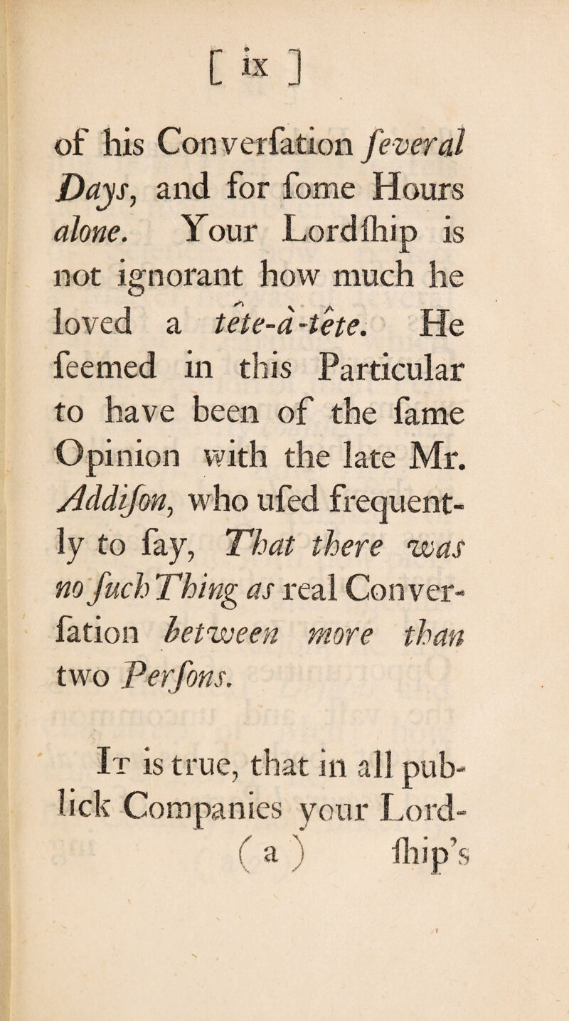 of his Converfation fever at Days, and for fome Hours alone. Your Lordfhip is not ignorant how much he loved a tete-a -tete. He feemed in this Particular to have been of the fame Opinion with the late Mr. Addifon, who ufed frequent¬ ly to fay, That there was no fuch Thing as real Conver¬ fation between more than two Perfons. It is true, that in all pub- lick Companies your Lord- ( a ) lhip’s