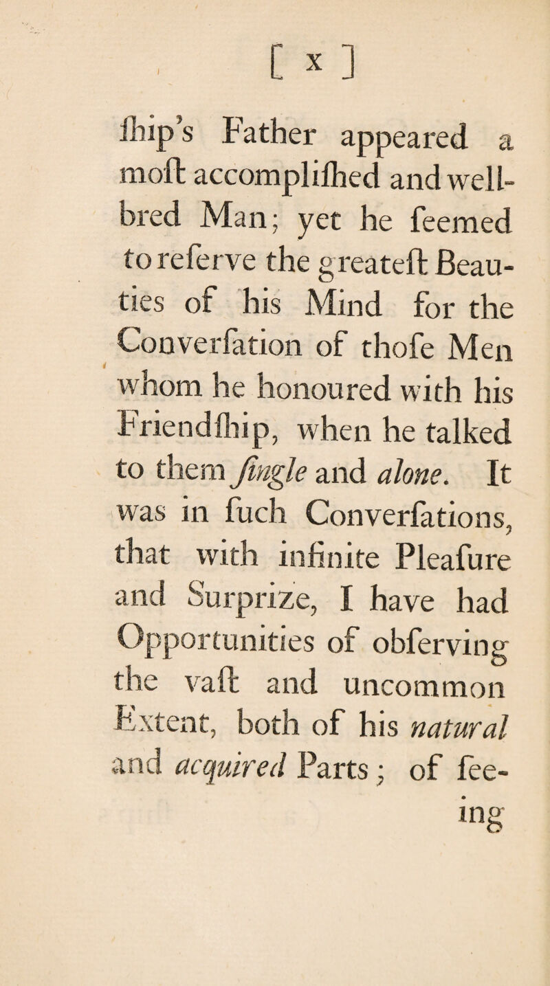 I ihip’s Father appeared a moil accompliihed and well- bred Man; yet he feemed toreferve the greateft Beau¬ ties of his Mind for the Converfation of thofe Men whom he honoured with his Priendihip, when he talked to them fingle and alone. It 'Was in fuch Converiations. β that with infinite Pleafure and Surprize, I have had Opportunities of obferving the vail and uncommon Extent, both of his natural and acquired Parts; of iee- ing