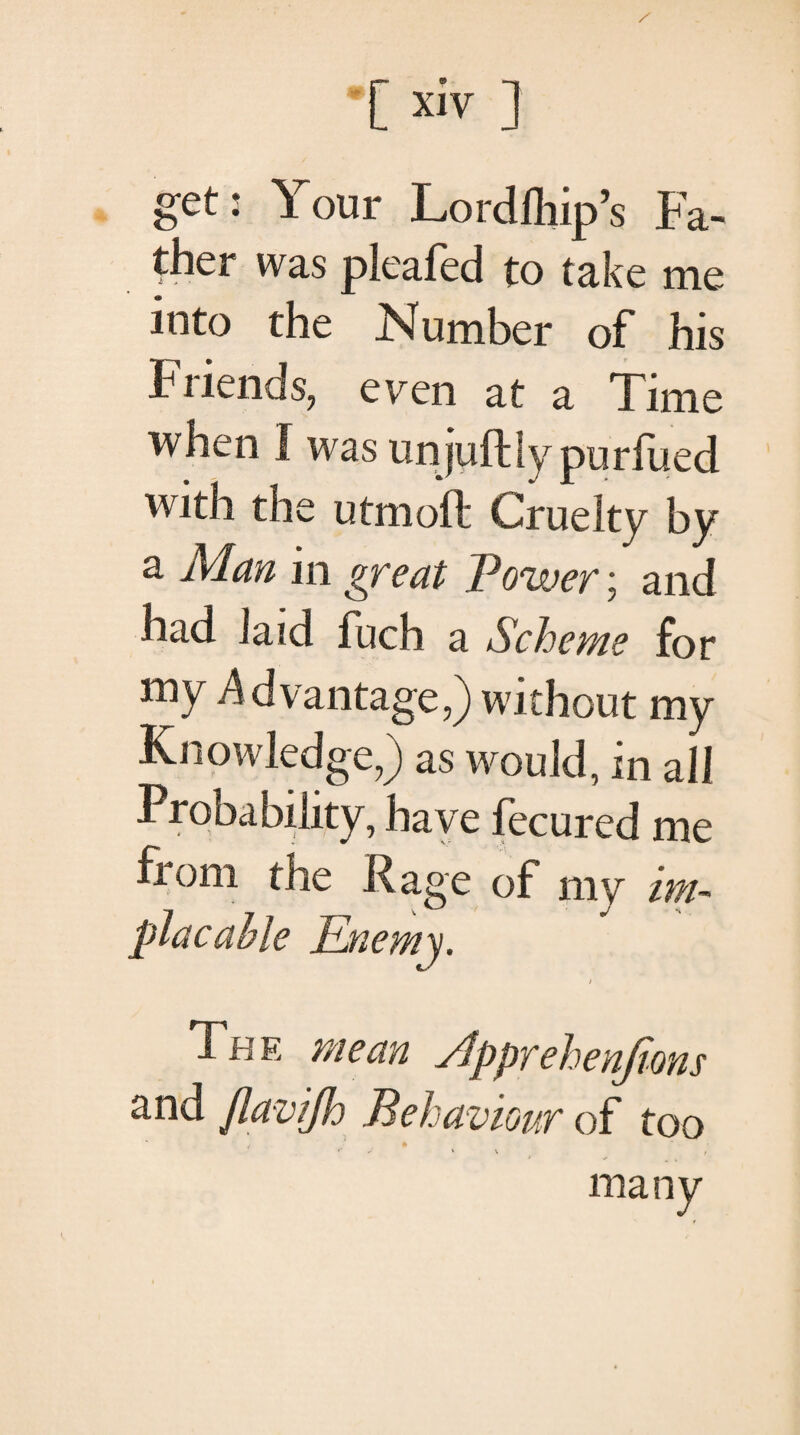 get: Your Lordihip’s Fa¬ ther was pleafed to take me into the Number of his Friends, even at a Time when I was unjuftlypurfued with the utmoft Cruelty by a Alan in great Power; and had laid fuch a Scheme for my Advantage,) without my Knowledge,) as would, in all Probability, have fecured me from the Rage of mv im¬ placable Enemy. i The mean slpprehenjions and flaviflo Behaviour of too
