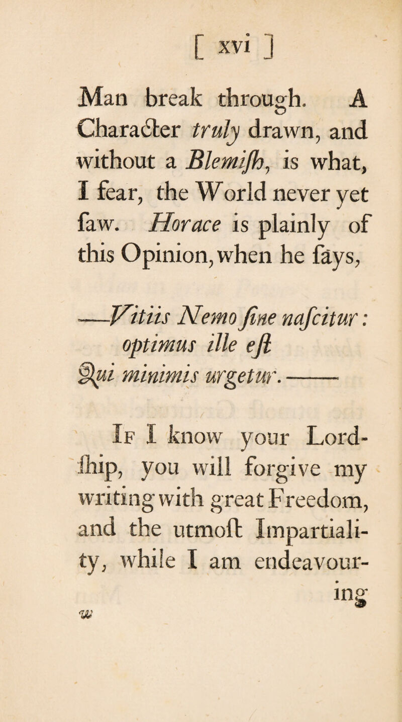 Man break through. A Ό Charaiter truly drawn, and without a Blemiflo, is what, I fear, the World never yet faw. Horace is plainly of this Opinion, when he fays, —Vitiis Nemo fine nafcitur: optimus ille efi §pi minimis urgetur.- If I know your Lord- fhip, you will forgive my writing with great Freedom, and the utmoil: Impartiali¬ ty, while I am endeavour-