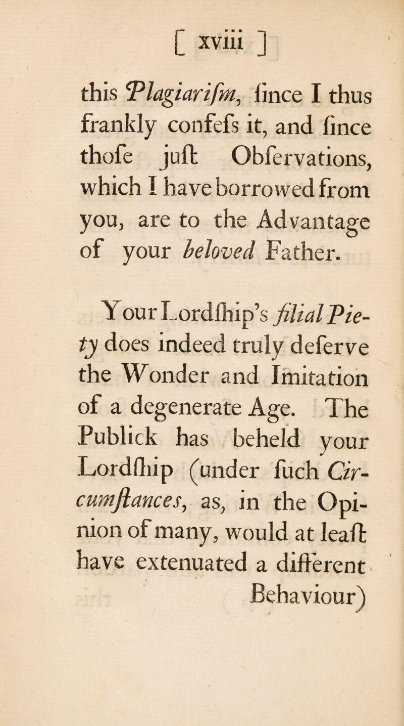 this Plagiarifm, iince I thus frankly confefs it, and iince thofe jufh Obfervations, which I have borrowed from you, are to the Advantage of your beloved Father. Your Lordihip’s filial Pie¬ ty does indeed truly deferve the Wonder and Imitation of a degenerate Age. The Publick has beheld your Lordfliip (under fuch Cir- cumfiances, as, in the Opi¬ nion of many, would at kail· have extenuated a different . Behaviour)