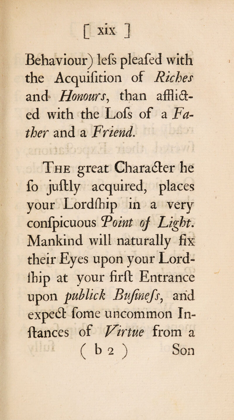 [ six ] Behaviour) lefs pleafed with the Acquifition of Riches and' Honours, than afflict¬ ed with the Lofs of a Fa¬ ther and a Friend. The great Character he fo juftly acquired, places your Lordfflip in a very conipicuous Ψοϊηΐ oj Light. Mankind will naturally fix their Eyes upon your Lord- ihip at your firft Entrance upon publick Bufinefs, arid expedt fome uncommon In- fiances of Virtue from a ( b 2 ) Son