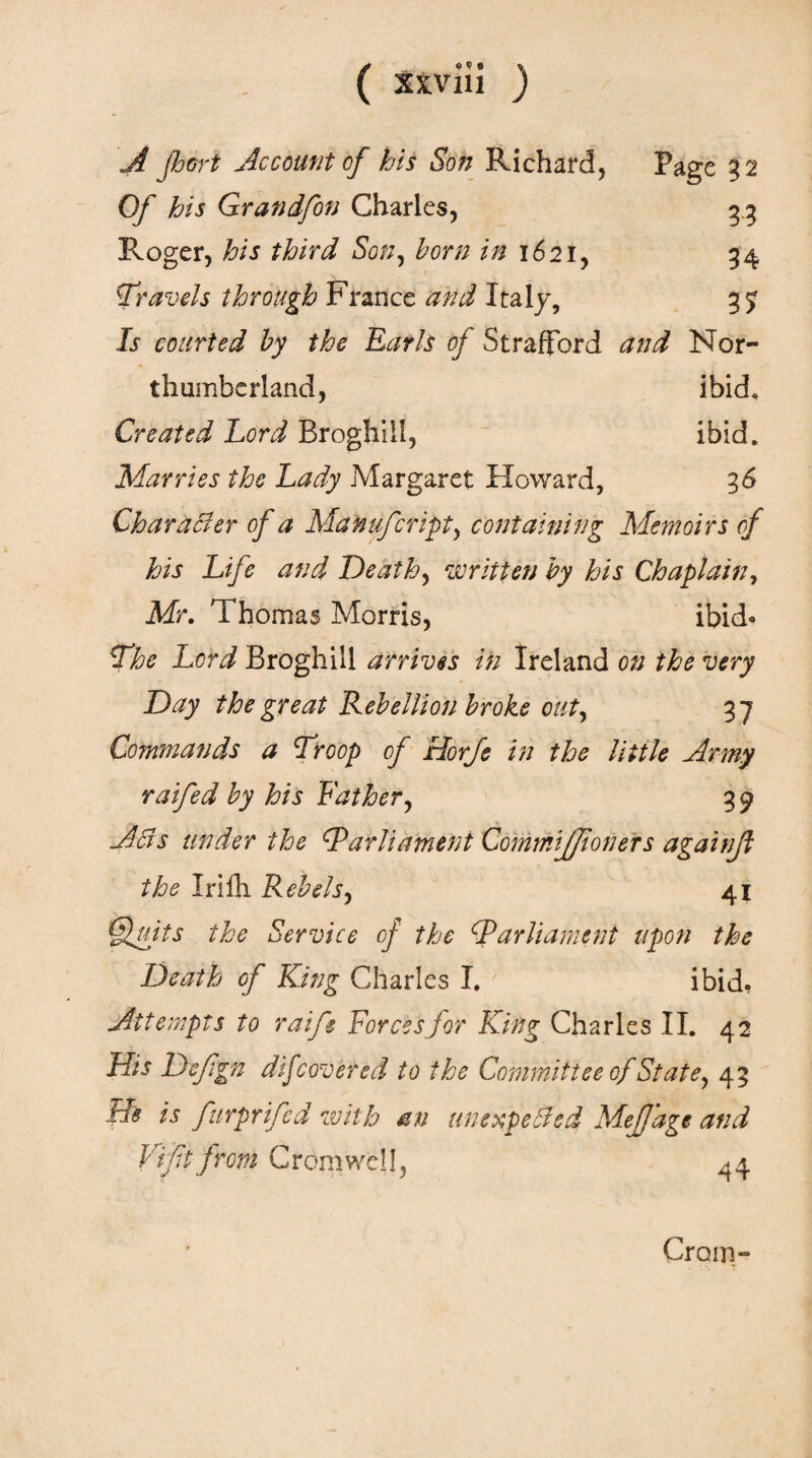 ( χχνίιΐ ) A port Account of his Son Richard, Page 32 Of his Grandfon Charles, 33 Roger, his third Son, born in 1621, 34 Travels through France and Italy, 3 j Is courted by the Earls oj Strafford and Nor¬ thumberland, ibid* Created Lord Broghill, ibid. Marries the Lady Margaret Howard, 36 Character of a Manufcript, containing Memoirs cf his Life and Death, written by his Chaplain, Mr. Thomas Morris, ibid» The Lord Broghill arrives in Ireland on the very Day the great Rebellion broke out, 37 Commands a Troop cf Horje in the little Army raifed by his Father, 39 Ads under the Parliament CommiJ/toners againf the Irifli Rebels, 41 Quits the Service of the Parliament upon the Death of King Charles I. 7 ibid, Attempts to raife Forcesfor King Charles II. 42 Hts Defgn difcovered to the Committee of State, 43 tie is furprifed with an unexpected MeJJage and Vift from Cromwell, 44 Grom-