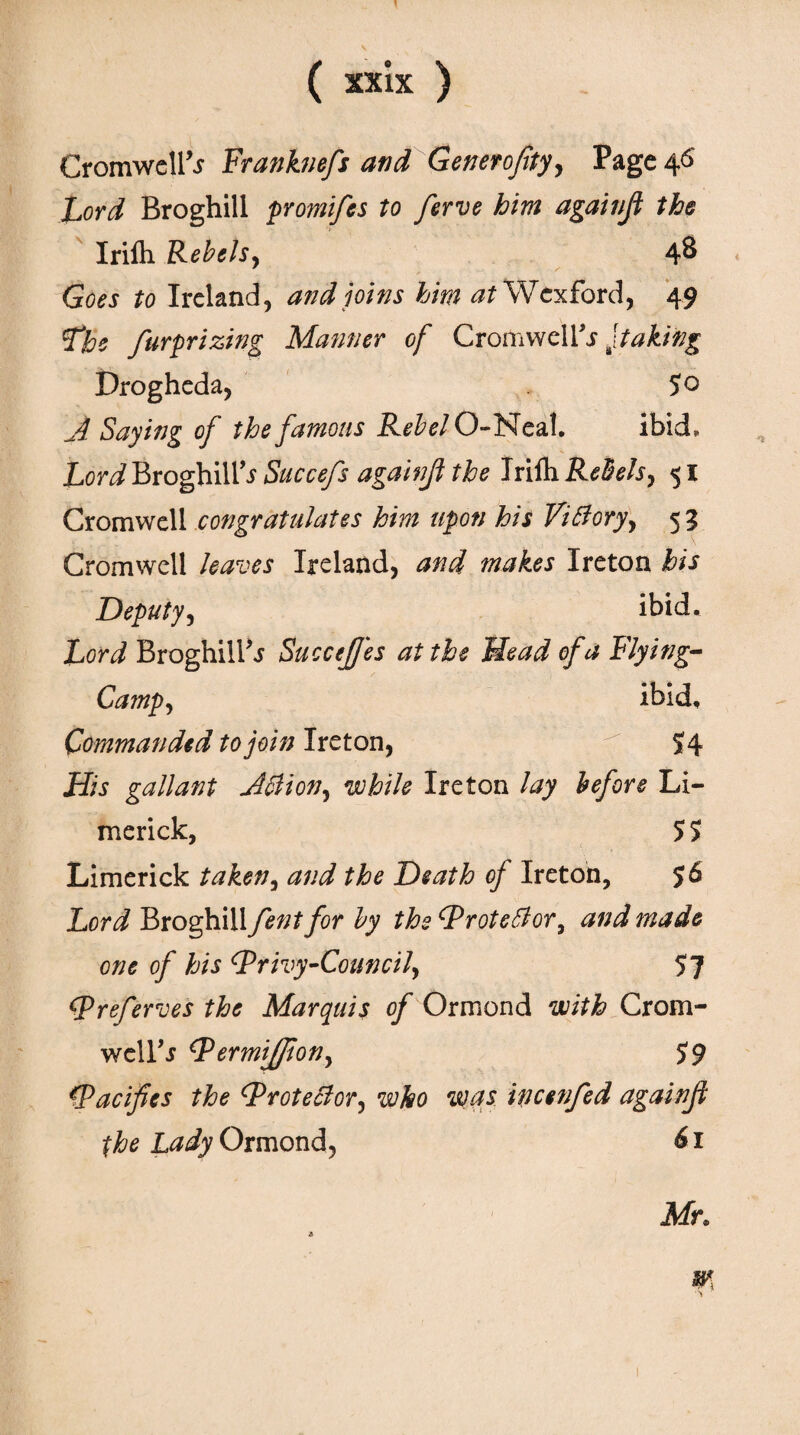 Cromwell^ Franknefs and Generofity, Page 46 Lord Broghill promifes to ferve him againfi the Iriih Rebels, 4& Goes to Ireland, and joins him at Wexford, 49 Lbe fur prizing Manner of Cromwel Ys Jtaking Drogheda, 5° A Saying of the famous Rebel O-Neal. ibid. Lord Broghill^ Succefs againfi the Iriih Rebels, 51 Cromwell congratulates him upon his Viffory, 5 3 Cromwell leaves Ireland, and makes Ireton his Deputy, ibid. Lord Broghili'j SucceJJes at the Head of a Flying- Camp, ibid. Commanded to join Ireton, 54 His gallant Atiion, while Ireton lay before Li¬ merick, 5 5 Limerick taken, and the Death of Ireton, $6 Lord Broghill fent for by the Proteblori and made one of his Privy-Council, 57 Preferves the Marquis of Ormond with Crom- welPr Permijfion, 59 Pacifies the Protestor, who was incenfed againfi the Lady Ormond, 61 Mr.