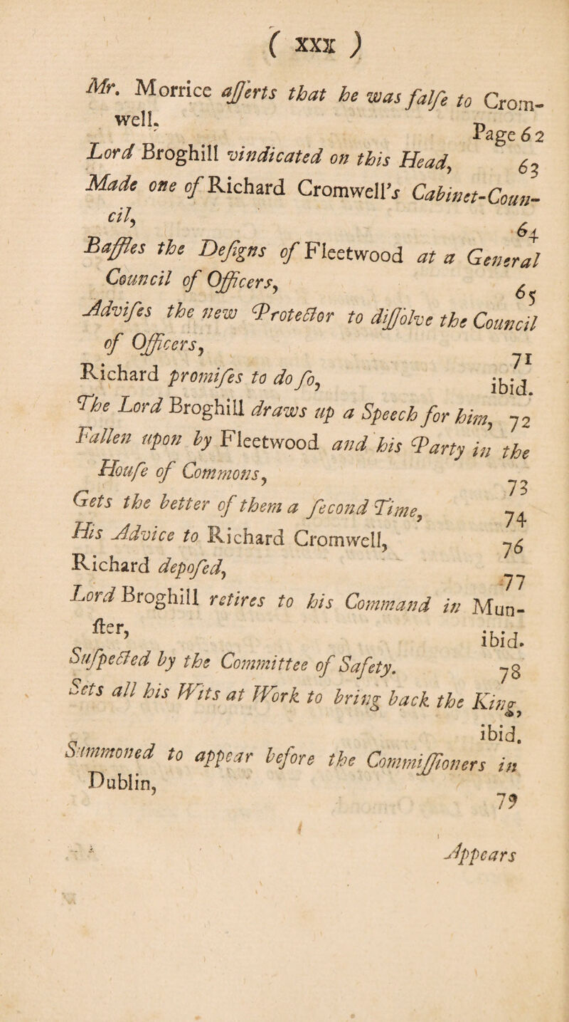 Mr. Morricc affierts that he was falfe to Crom¬ well. P ' age 6 2 Lord Broghill vindicated on this Head, Made one of Richard Cromwell’* Cabinet-Coun- ctl> 64. Baffles the Defigns of Fleetwood at a General Council of Officers, ^ Jdvifes the new Brotedor to difjohe the Council of Officers, ^ Richard promifes to dofo, jkij The Lord Broghill draws up a Speech for him, 72 Fallen upon by Fleetwood and his Barty in the Houfe of Commons. J 75 Gets the better of them a fecond Time, His Advice to Richard Cromwell, Richard depofed., Lord Broghill retires to his Command in Man¬ lier ’ ibid. Sufpeded by the Committee of Safety. 73 Sets all bis Wits at Work to bring back the Kino- „ , ibid. Summoned to appear before the CommiStoners in Dublin, 79 appears