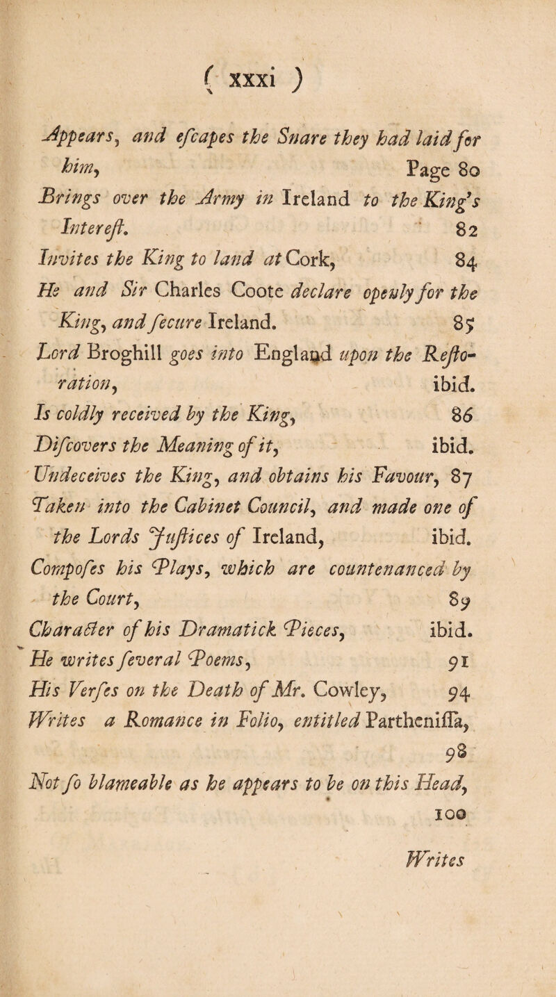 -Appears, and efcapes the Snare they had laid for him, Page 80 Brings over the Army in Ireland to the King’s Inter ef. ' 82 Invites the King to land at Cork* 84 He and Sir Charles Coote declare openly for the King, and fecure Ireland. 85 Lord Broghill goes into England upon the Rejfo- ration, Ibid. Is coldly received by the King, 86 Ό if covers the Meaning of it, ibid. Undeceives the King, and obtains his Favour, 87 Taken into the Cabinet Council, and made one of the Lords fuflices of Ireland, ibid. Compofes his Tlays, which are countenanced by the Court, 89 Charatfer of his Dramatick Tieces, ibid. He writes fever al Toems, 91 His Verfes on the Oeath of Mr. Cowley, 94 Writes a Romance in Folio, entitled Parthenlfla, 98 Not fo blarneable as he appears to be on this Head, #. IQQ Writes