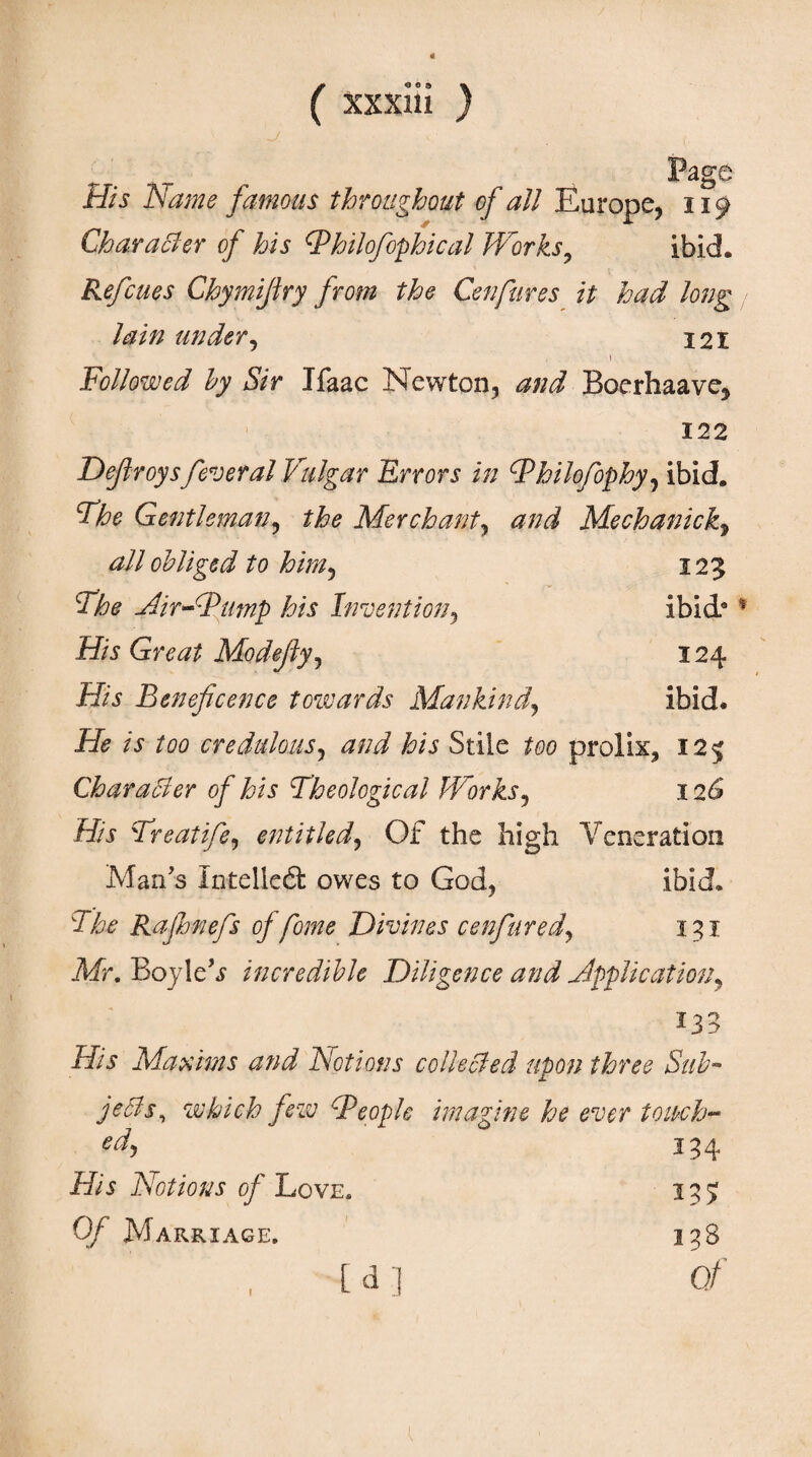 ^. Page His Name famous throughout of all Europe, 119 Character of his Ψhilofophical Works, ibid. Refcues Chymifiry from the Cenfures it had long lain under, 121 \ Followed by Sir Ifaac Newton, and Boerhaave, 122 Defiroysfederal Vulgar Errors in Philofophy, ibid. Vhe Gentleman, the Merchant, Mechanic all obliged to him, 125 Air-Pump his Invention, ibid* His Great Mo defy, 124 His Beneficence towards Mankind, ibid. if? /i to credulous, his Stile to prolix, 125 Character of his Theological Works, 126 iff Treatife, entitled, Of the high Veneration Man's Intellcd: owes to God, ibid. The Rajhnefs of fome Divines cenfured, 131 Air. Boyle'*? incredible Diligence and Application, 133 -iff? Maxims and Notions collected upon three Sub- which few People imagine he ever touch- *4 3 34 iff? Notions of Love. 135 0/ Marriage. 138 Γ d 1 0/ 1 [d]