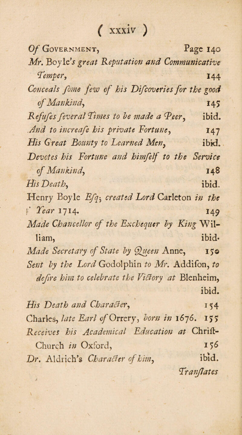 Of Government, Page 140 Mr. BoyleV great Reputation and Communicative \Temper, 144 Conceals fome few of his Difcoveries for the good of Mankind, 145 Refufes feveral Times to be made a (Peer, ibid. .And to increafe his private Fortune, 147 His Great Bounty to Beamed Men, ibid. Devotes his Fortune and himfelf to the Service of Mankind, 148 His Death, ibid. Henry Boyle Efq; created Lord Carleton in the f Tear 1714. 149 Made Chancellor of the Exchequer by King Wil¬ liam, ibid· Made Secretary of State by Queen Anne, 15© Sent by the Lord Godolphin to Mr. Addifon, to defire him to celebrate the Vi51 ory at Blenheim, ibid. \ His Death and Character, 154 Charles, late Earl of Orrery, born in 1676. 157 Receives his Acade?nical Education at Chriit- Church in Oxford, 1 56 Dr, Aldrich’s Character of him, ibid. Tranjlales