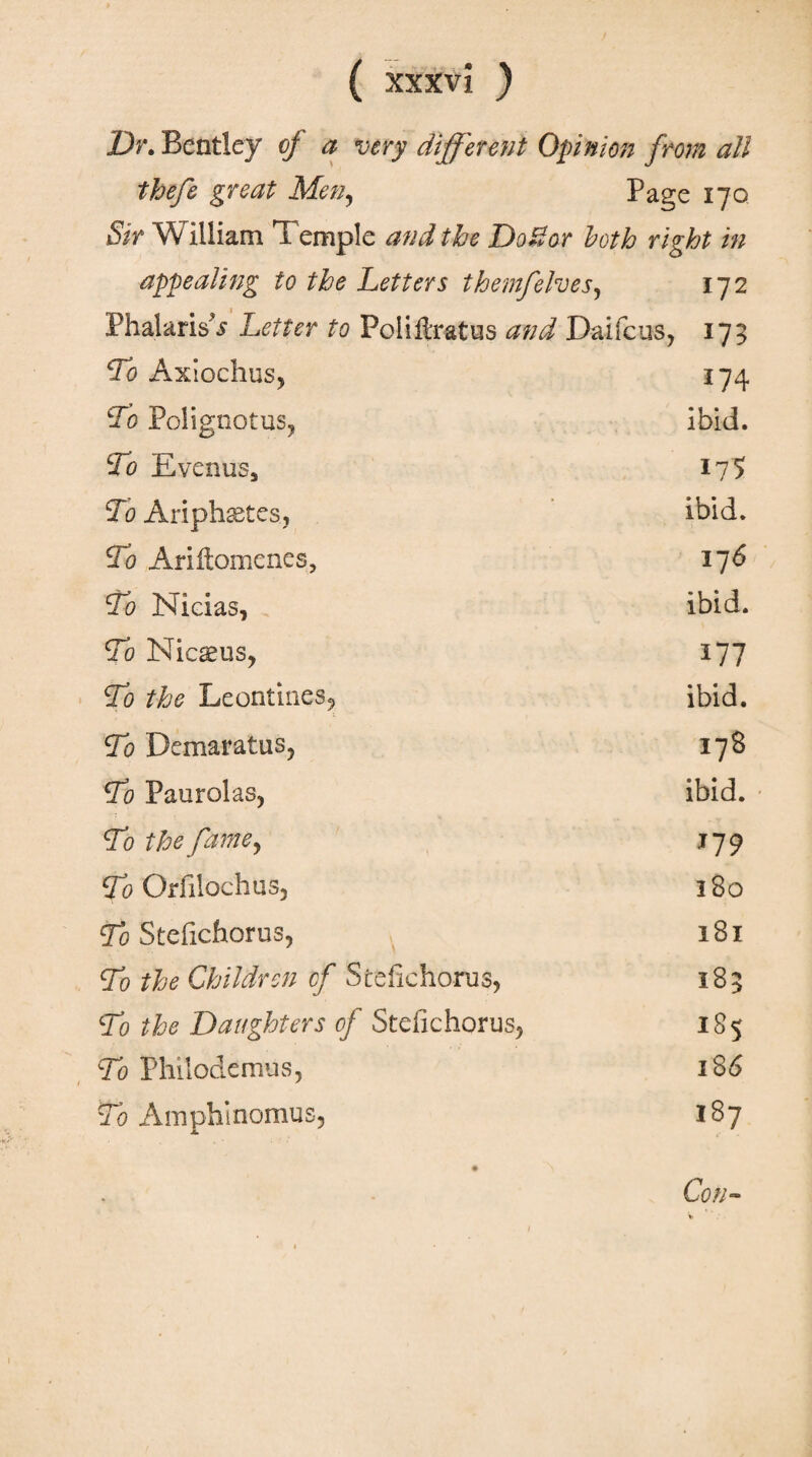 Dr. Bentley of a very different Opinion from all thefe great Men, Page 170 Sir William Temple and the Do Bor both right in appealing to the Letters themfelves, 172 Phalaris?j Letter to Poliftratus and Dai feus, 173 Lo Axiochus, 174 Lb Polignotus, ibid. Lb Evenus, 175 To Ariphaetes, ibid. To Ariftomenes, 176 To Nicias, ibid. To Nic^us, 177 To the Leonimes*, ibid. To Demaratus, 17S To Paurolas, ibid. To the fame, 179 To Orfilochus, 180 To Steiichorus, 181 To the Children cf Steiichorus, 185 To the Daughters of Steiichorus, 185 To Philodemus, 1S6 To Amphinomus, 187 Con-