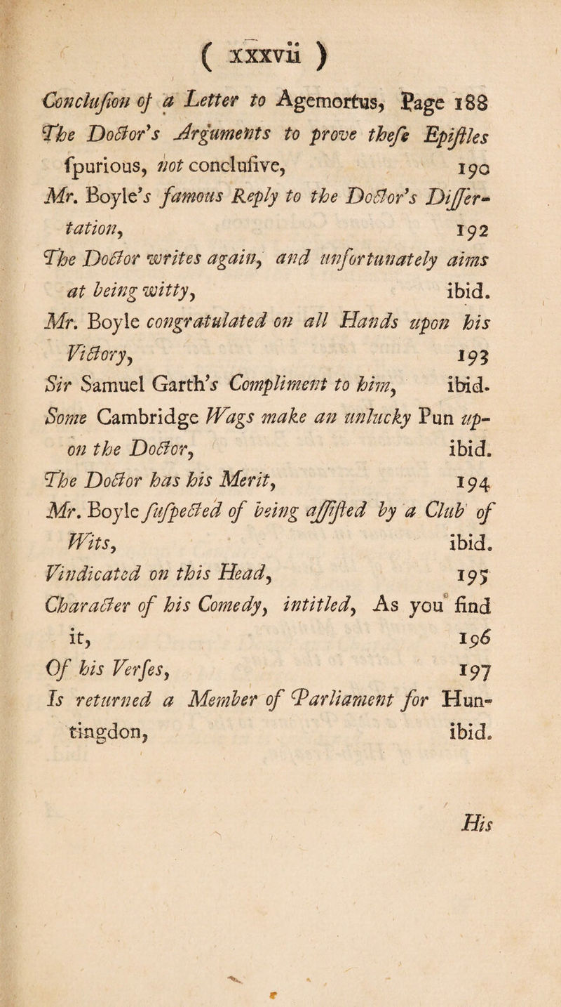( χχχνϋ ) Conclufion of a Letter to Agemortus, page i88 The DoSior's Arguments to prove thefe Epifiles fpurious, not conclufive, 190 Mr. Boyle’j· famous Reply to the Doctor's Differ- tat ion, 192 The Doctor writes again, and unfortunately aims at being witty, ibid. Mr. Boyle congratulated on all Hands upon his Vi blory, 195 Sir Samuel Garths Compliment to him, ibid. Some Cambridge Wags make an unlucky Pun up¬ on the Dodor, ibid. The Doctor has his Merit, 194 Mr. Boyle fufpecled of being afpfied by a Club of Wits, ibid. Vindicated on this Head, 195 Character of his Comedy, intitled, As you find it, Of his Verfes, 197 f Is returned a Member of ^Parliament for Hun- tkigdon, ibid. /